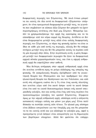 192               ΤΟ ΧΡΟΝΙΚΟ TOY ΧΡΟΝΟΥ

διαφορετικές περιοχές του Σύμπαντος. Με ποιά έννοια μπορεί
να πει κανείς ότι όλα αυτά τα διαφορετικά «Σύμπαντα» υπάρ-
χουν; Αν είναι πραγματικά διαχωρισμένα μεταξύ τους, τα γεγονό-
τα που συμβαίνουν σε κάποιο άλλο Σύμπαν δεν μπορούν να έχουν
παρατηρήσιμες συνέπειες στο δικό μας Σύμπαν. Μπορούμε λοι-
πόν να χρησιμοποιήσουμε την αρχή της οικονομίας και να τα
αποκόψουμε από τον κύριο κορμό της θεωρίας. Αντίθετα αν δεν
είναι διαχωρισμένα μεταξύ τους αλλά είναι απλώς διαφορετικές
περιοχές του Σύμπαντος, οι νόμοι της φυσικής πρέπει να είναι οι
ίδιοι σε κάθε μία από αυτές τις περιοχές, αλλιώς δεν θα υπήρχε
συνέχεια μεταξύ τους και δεν θα μπορούσε κανείς να περάσει από
τη μία περιοχή στην άλλη. Στην περίπτωση αυτή, η μόνη διαφο-
ρά μεταξύ των διαφορετικών περιοχών θα ήταν τα διαφορετικά
αρχικά σύνολα χαρακτηριστικών τους, και έτσι η ισχυρή ανθρω-
πική αρχή θα εκφυλιζόταν στην ασθενή.
    Μια δεύτερη αντίρρηση στην ισχυρή ανθρωπική αρχή είναι
ότι κινείται αντίθετα προς το ρεύμα ολόκληρης της ιστορίας της
φυσικής. Οι κοσμολογικές θεωρίες εξελίχθηκαν από τη γεωκε-
ντρική θεωρία του Πτολεμαίου και των προδρόμων του στην
ηλιοκεντρική θεωρία του Κοπέρνικου και του Γαλιλαίου, και από
αυτή στη σύγχρονη εικόνα ότι η Γη είναι ένας κοινός πλανήτης
που κινείται γύρω από ένα κοινό άστρο· αυτό το κοινό άστρο
είναι ένα από τα εκατό δισεκατομμύρια άστρα ενός κοινού σπει-
ροειδούς γαλαξία, που και αυτός είναι ένας από τους περίπου ένα
τρισεκατομμύριο γαλαξίες του ορατού Σύμπαντος. Σύμφωνα
όμως με την ισχυρή ανθρωπική αρχή, ολόκληρη αυτή η απέραντη
κατασκευή υπάρχει απλώς και μόνον για χάρη μας! Είναι πολύ
δύσκολο να πιστέψει κανείς κάτι τέτοιο. Το ηλιακό μας σύστημα
είναι βέβαια απαραίτητο για την ύπαρξής μας και θα μπορούσε
να το πει κανείς αυτό και για ολόκληρο το γαλαξία μας, αφού η
προηγούμενη γενιά άστρων είναι απαραίτητη για τη δημιουργία
των βαρύτερων στοιχείων. Αλλά δεν φαίνεται ότι υπάρχει
 