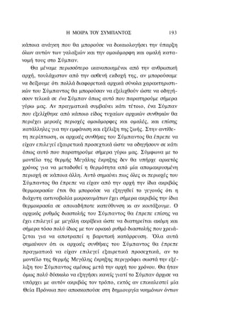 Η ΜΟΙΡΑ ΤΟΥ ΣΥΜΠΑΝΤΟΣ                     193

κάποια ανάγκη που θα μπορούσε να δικαιολογήσει την ύπαρξη
όλων αυτών των γαλαξιών και την ομοιόμορφη και ομαλή κατα-
νομή τους στο Σύμπαν.
    Θα μέναμε περισσότερο ικανοποιημένοι από την ανθρωπική
αρχή, τουλάχιστον από την ασθενή εκδοχή της, αν μπορούσαμε
να δείξουμε ότι πολλά διαφορετικά αρχικά σύνολα χαρακτηριστι-
κών του Σύμπαντος θα μπορούσαν να εξελιχθούν ώστε να οδηγή-
σουν τελικά σε ένα Σύμπαν όπως αυτό που παρατηρούμε σήμερα
γύρω μας. Αν πραγματικά συμβαίνει κάτι τέτοιο, ένα Σύμπαν
που εξελίχθηκε από κάποιο είδος τυχαίων αρχικών συνθηκών θα
περιέχει μερικές περιοχές ομοιόμορφες και ομαλές, και επίσης
κατάλληλες για την εμφάνιση και εξέλιξη της ζωής. Στην αντίθε-
τη περίπτωση, οι αρχικές συνθήκες του Σύμπαντος θα έπρεπε να
είχαν επιλεγεί εξαιρετικά προσεχτικά ώστε να οδηγήσουν σε κάτι
όπως αυτό που παρατηρούμε σήμερα γύρω μας. Σύμφωνα με το
μοντέλο της θερμής Μεγάλης έκρηξης δεν θα υπήρχε αρκετός
χρόνος για να μεταδοθεί η θερμότητα από μία απομακρυσμένη
περιοχή σε κάποια άλλη. Αυτό σημαίνει πως όλες οι περιοχές του
Σύμπαντος θα έπρεπε να είχαν από την αρχή την ίδια ακριβώς
θερμοκρασία· έτσι θα μπορούσε να εξηγηθεί το γεγονός ότι η
διάχυτη ακτινοβολία μικροκυμάτων έχει σήμερα ακριβώς την ίδια
θερμοκρασία σε οποιαδήποτε κατεύθυνση κι αν κοιτάξουμε. Ο
αρχικός ρυθμός διαστολής του Σύμπαντος θα έπρεπε επίσης να
έχει επιλεγεί με μεγάλη ακρίβεια ώστε να διατηρείται ακόμη και
σήμερα τόσο πολύ ίδιος με τον οριακό ρυθμό διαστολής που χρειά-
ζεται για να αποτραπεί η βαρυτική κατάρρευση. Όλα αυτά
σημαίνουν ότι οι αρχικές συνθήκες του Σύμπαντος θα έπρεπε
πραγματικά να είχαν επιλεγεί εξαιρετικά προσεχτικά, αν το
μοντέλο της θερμής Μεγάλης έκρηξης περιγράφει σωστά την εξέ-
λιξη του Σύμπαντος αμέσως μετά την αρχή του χρόνου. Θα ήταν
όμως πολύ δύσκολο να εξηγήσει κανείς γιατί το Σύμπαν άρχισε να
υπάρχει με αυτόν ακριβώς τον τρόπο, εκτός αν επικαλεστεί μία
Θεία Πρόνοια που αποσκοπούσε στη δημιουργία νοημόνων όντων
 