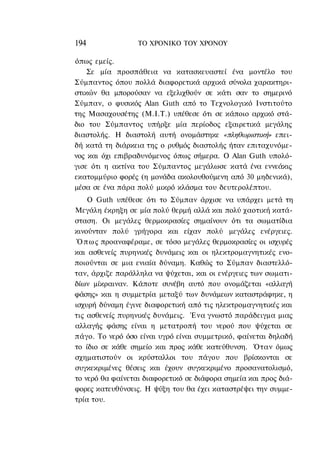 194               ΤΟ ΧΡΟΝΙΚΟ TOΥ ΧΡΟΝΟΥ

όπως εμείς.
    Σε μία προσπάθεια να κατασκευαστεί ένα μοντέλο του
Σύμπαντος όπου πολλά διαφορετικά αρχικά σύνολα χαρακτηρι-
στικών θα μπορούσαν να εξελιχθούν σε κάτι σαν το σημερινό
Σύμπαν, ο φυσικός Alan Guth από το Τεχνολογικό Ινστιτούτο
της Μασαχουσέτης (Μ.Ι.Τ.) υπέθεσε ότι σε κάποιο αρχικό στά-
διο του Σύμπαντος υπήρξε μία περίοδος εξαιρετικά μεγάλης
διαστολής. Η διαστολή αυτή ονομάστηκε «πληθωριστική» επει-
δή κατά τη διάρκεια της ο ρυθμός διαστολής ήταν επιταχυνόμε-
νος και όχι επιβραδυνόμενος όπως σήμερα. Ο Alan Guth υπολό-
γισε ότι η ακτίνα του Σύμπαντος μεγάλωσε κατά ένα εννεάκις
εκατομμύριο φορές (η μονάδα ακολουθούμενη από 30 μηδενικά),
μέσα σε ένα πάρα πολύ μικρό κλάσμα του δευτερολέπτου.
    Ο Guth υπέθεσε ότι το Σύμπαν άρχισε να υπάρχει μετά τη
Μεγάλη έκρηξη σε μία πολύ θερμή αλλά και πολύ χαοτική κατά-
σταση. Οι μεγάλες θερμοκρασίες σημαίνουν ότι τα σωματίδια
κινούνταν πολύ γρήγορα και είχαν πολύ μεγάλες ενέργειες.
 Ό π ω ς προαναφέραμε, σε τόσο μεγάλες θερμοκρασίες οι ισχυρές
και ασθενείς πυρηνικές δυνάμεις και οι ηλεκτρομαγνητικές ενο-
ποιούνται σε μια ενιαία δύναμη. Καθώς το Σύμπαν διαστελλό-
ταν, άρχιζε παράλληλα να ψύχεται, και οι ενέργειες των σωματι-
δίων μίκραιναν. Κάποτε συνέβη αυτό που ονομάζεται «αλλαγή
φάσης» και η συμμετρία μεταξύ των δυνάμεων καταστράφηκε, η
ισχυρή δύναμη έγινε διαφορετική από τις ηλεκτρομαγνητικές και
τις ασθενείς πυρηνικές δυνάμεις. Ένα γνωστό παράδειγμα μιας
αλλαγής φάσης είναι η μετατροπή του νερού που ψύχεται σε
πάγο. Το νερό όσο είναι υγρό είναι συμμετρικό, φαίνεται δηλαδή
το ίδιο σε κάθε σημείο και προς κάθε κατεύθυνση. Όταν όμως
σχηματιστούν οι κρύσταλλοι του πάγου που βρίσκονται σε
συγκεκριμένες θέσεις και έχουν συγκεκριμένο προσανατολισμό,
το νερό θα φαίνεται διαφορετικό σε διάφορα σημεία και προς διά-
φορες κατευθύνσεις. Η ψύξη του θα έχει καταστρέψει την συμμε-
τρία του.
 