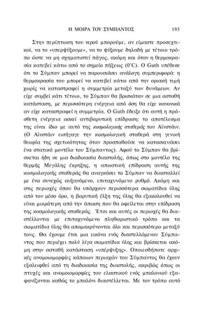 Η ΜΟΙΡΑ ΤΟΥ ΣΥΜΠΑΝΤΟΣ                    195

    Στην περίπτωση του νερού μπορούμε, αν είμαστε προσεχτι-
κοί, να το «υπερψύξουμε», να το ψύξουμε δηλαδή με τέτοιο τρό-
πο ώστε να μη σχηματιστεί πάγος, ακόμη και όταν η θερμοκρα-
σία κατεβεί κάτω από το σημείο πήξεως (0°C). Ο Guth υπέθεσε
ότι το Σύμπαν μπορεί να παρουσιάσει ανάλογη συμπεριφορά: η
θερμοκρασία του μπορεί να κατεβεί κάτω από την οριακή τιμή
χωρίς να καταστραφεί η συμμετρία μεταξύ των δυνάμεων. Αν
είχε συμβεί κάτι τέτοιο, το Σύμπαν θα βρισκόταν σε μια ασταθή
κατάσταση, με περισσότερη ενέργεια από όση θα είχε κανονικά
αν είχε καταστραφεί η συμμετρία. Ο Guth έδειξε ότι αυτή η πρό-
σθετη ενέργεια ασκεί αντιβαρυτική επίδραση: το αποτέλεσμα
της είναι ίδιο με αυτό της κοσμολογικής σταθεράς του Αϊνστάιν.
(Ο Αϊνστάιν εισήγαγε την κοσμολογική σταθερά στη γενική
θεωρία της σχετικότητας όταν προσπαθούσε να κατασκευάσει
ένα στατικό μοντέλο του Σύμπαντος). Αφού το Σύμπαν θα βρί-
σκεται ήδη σε μια διαδικασία διαστολής, όπως στο μοντέλο της
θερμής Μεγάλης έκρηξης, η απωστική επίδραση αυτής της
κοσμολογικής σταθεράς θα αναγκάσει το Σύμπαν να διασταλλεί
με ένα συνεχώς αυξανόμενο, επιταχυνόμενο ρυθμό. Ακόμη και
στις περιοχές όπου θα υπάρχουν περισσότερα σωματίδια ύλης
από τον μέσο όρο, η βαρυτική έλξη της ύλης θα εξακολουθεί να
είναι μικρότερη από την άπωση που θα οφείλεται στην επίδραση
της κοσμολογικής σταθεράς. Έτσι και αυτές οι περιοχές θα δια-
στέλλονται με επιταχυνόμενο πληθωριστικό τρόπο και τα
σωματίδια ύλης θα απομακρύνονται όλο και περισσότερο μεταξύ
τους. Θα έχουμε έτσι μια εικόνα ενός διαστελλόμενου Σύμπα-
ντος που περιέχει πολύ λίγα σωματίδια ύλης και βρίσκεται ακό-
μη στην ασταθή κατάσταση «υπέρψυξης». Οποιεσδήποτε αρχι-
κές ανομοιομορφίες κάποιων περιοχών του Σύμπαντος θα έχουν
εξαλειφθεί από τη διαδικασία της διαστολής, ακριβώς όπως οι
πτυχές και ανομοιομορφίες του ελαστικού ενός μπαλονιού εξα-
φανίζονται καθώς το μπαλόνι διαστέλλεται. Με τον τρόπο αυτό
 