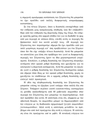 196               ΤΟ ΧΡΟΝΙΚΟ TOΥ ΧΡΟΝΟΥ

η σημερινή ομοιόμορφη κατάσταση του Σύμπαντος θα μπορούσε
να έχει προέλθει από πολλές διαφορετικές ανομοιόμορφες
καταστάσεις.
    Σε ένα τέτοιο Σύμπαν, όπου η διαστολή επιταχύνθηκε από
την επίδραση μιας κοσμολογικής σταθεράς (και δεν επιβραδύν-
θηκε από την επίδραση της βαρυτικής έλξης της ύλης), θα υπήρ-
χε αρκετός χρόνος στα αρχικά στάδια του για να διαδοθεί το φως
από μια περιοχή σε κάποια άλλη, επειδή αυτές οι περιοχές θα
βρίσκονταν πολύ πιο κοντά μεταξύ τους. (Η περιοχή του
Σύμπαντος που παρατηρούμε σήμερα θα έχει προέλθει από μια
πολύ μικρότερη περιοχή α π ' όση προβλεπόταν για ένα Σύμπαν
όπου δεν θα είχε υπάρξει τέτοια διαστολή). Αυτό θα μπορούσε
να αποτελέσει μια λύση στο πρόβλημα του γιατί οι διαφορετικές
περιοχές του Σύμπαντος έχουν τα ίδια χαρακτηριστικά γνωρί-
σματα. Επιπλέον, ο ρυθμός διαστολής του Σύμπαντος πλησιάζει
αυτόματα στον οριακό ρυθμό διαστολής που χρειάζεται για να
αποτραπεί η βαρυτική κατάρρευση. Αυτό θα μπορούσε να εξηγή-
σει γιατί ο ρυθμός διαστολής του Σύμπαντος διατηρείται ακόμη
και σήμερα τόσο ίδιος με τον οριακό ρυθμό διαστολής, χωρίς να
χρειάζεται να υποθέσουμε ότι ο αρχικός ρυθμός διαστολής είχε
επιλεγεί πολύ προσεχτικά.
    Η ιδέα της πληθωριστικής διαστολής του Σύμπαντος θα
μπορούσε επίσης να εξηγήσει γιατί υπάρχει τόσο πολλή ύλη στο
Σύμπαν. Υπάρχουν περίπου εκατό εικοσιπεντάκις εκατομμύρια
(η μονάδα ακολουθούμενη από 80 μηδενικά) σωματίδια στην
περιοχή του Σύμπαντος που μπορούμε να παρατηρήσουμε. Από
πού προήλθαν όλα αυτά; Η απάντηση είναι ότι, σύμφωνα με την
κβαντική θεωρία, τα σωματίδια μπορεί να δημιουργηθούν από
την ενέργεια με τη διαδικασία σχηματισμού ζευγών σωματιδίων
/αντισωματιδίων. Αλλά αυτή η απάντηση μεταθέτει το πρό-
βλημα στο από πού προέρχεται όλη αυτή η ενέργεια. Η απάντη-
ση είναι ότι προέρχεται από το μηδέν. Η συνολική ενέργεια του
 