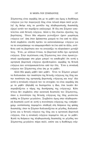 Η ΜΟΙΡΑ ΤΟΥ ΣΥΜΠΑΝΤΟΣ                    197

Σύμπαντος είναι ακριβώς ίση με το μηδέν και όμως η διαθέσιμη
ενέργεια για την παραγωγή ύλης είναι τελικά πάρα πολύ μεγά-
λη! Ας δούμε πώς το μοντέλο της πληθωριστικής διαστολής
εξηγεί αυτόν τον παράξενο ισολογισμό. Η ύλη στο Σύμπαν απο-
τελείται από θετική ενέργεια. Αλλά η ύλη έλκεται εξαιτίας της
βαρύτητας. Όταν δύο σώματα γειτνιάζουν έχουν μικρότερη
ενέργεια α π ' όση όταν βρίσκονται μακριά το ένα από το άλλο.
Αυτό συμβαίνει επειδή πρέπει να καταναλώσουμε ενέργεια για
να τα αναγκάσουμε να απομακρυνθούν το ένα από το άλλο, αντί-
θετα από τη βαρύτητα που τα αναγκάζει να πλησιάσουν μεταξύ
τους. Έτσι, με κάποια έννοια, το βαρυτικό πεδίο έχει αρνητική
ενέργεια. Στην περίπτωση ενός Σύμπαντος που είναι προσεγγι-
στικά ομοιόμορφο στο χώρο μπορεί να αποδειχθεί ότι αυτή η
αρνητική βαρυτική ενέργεια εξουδετερώνει ακριβώς τη θετική
ενέργεια που αντιπροσωπεύεται από την ύλη. Έτσι η συνολική
ενέργεια του Σύμπαντος είναι ίση με το μηδέν.
   Αλλά δύο φορές μηδέν ίσον μηδέν. Έτσι το Σύμπαν μπορεί
να διπλασιάσει την ποσότητα της θετικής ενέργειας της ύλης και
την ποσότητα της αρνητικής βαρυτικής ενέργειας και παρ' όλα
αυτά η συνολική ενέργειά του να συνεχίσει να είναι ακριβώς ίση
με το μηδέν (δηλαδή να διατηρείται η ίδια, έτσι λοιπόν δεν
παραβιάζεται ο νόμος της διατήρησης της ενέργειας). Κάτι
τέτοιο δεν συμβαίνει στην κανονική διαστολή του Σύμπαντος,
όπου η πυκνότητα της θετικής ενέργειας της ύλης μειώνεται
καθώς το Σύμπαν μεγαλώνει. Συμβαίνει όμως στην πληθωριστι-
κή διαστολή γιατί σε αυτή η πυκνότητα ενέργειας της «υπέρψυ-
χρης» κατάστασης παραμένει σταθερή στη διάρκεια της φάσης
διαστολής: όταν το Σύμπαν διπλασιάζεται σε μέγεθος, διπλασιά-
ζεται και η θετική ενέργεια της ύλης και η αρνητική βαρυτική
ενέργεια, έτσι η συνολική ενέργεια παραμένει ίση με το μηδέν.
Κατά τη διάρκεια της πληθωριστικής διαστολής το μέγεθος του
Σύμπαντος μεγαλώνει πάρα πολύ, οπότε και η διαθέσιμη ενέρ-
 