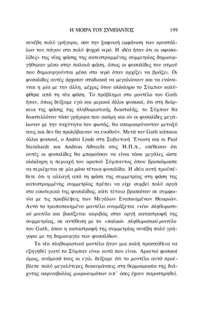 Η ΜΟΙΡΑ TOΥ ΣΥΜΠΑΝΤΟΣ                    199

συνέβη πολύ γρήγορα, σαν την ξαφνική εμφάνιση των κρυστάλ-
λων του πάγου στο πολύ ψυχρό νερό. Η ιδέα ήταν ότι οι αφυσα-
λίδες» της νέας φάσης της κατεστραμμένης συμμετρίας δημιουρ-
γήθηκαν μέσα στην παλαιά φάση, όπως οι φυσαλίδες του ατμού
που δημιουργούνται μέσα στο νερό όταν αρχίζει να βράζει. Οι
φυσαλίδες αυτές άρχισαν σταδιακά να μεγαλώνουν και να ενώνο-
νται η μία με την άλλη, μέχρις ότου ολόκληρο το Σύμπαν καλύ-
φθηκε από τη νέα φάση. Το πρόβλημα στο μοντέλο του Guth
ήταν, όπως δείξαμε εγώ και μερικοί άλλοι φυσικοί, ότι στη διάρ-
κεια της φάσης της πληθωριστικής διαστολής, το Σύμπαν θα
διαστελλόταν τόσο γρήγορα που ακόμη και αν οι φυσαλίδες μεγά-
λωναν με την ταχύτητα του φωτός, θα απομακρύνονταν μεταξύ
τους και δεν θα προλάβαιναν να ενωθούν. Μετά τον Guth κάποιοι
άλλοι φυσικοί, ο Andrei Linde στη Σοβιετική Ένωση και οι Paul
Steinhardt και Andreas Albrecht στις Η.Π.Α., υπέθεσαν ότι
αυτές οι φυσαλίδες θα μπορούσαν να είναι τόσο μεγάλες ώστε
ολόκληρη η περιοχή του ορατού Σύμπαντος όπου βρισκόμαστε
να περιέχεται σε μία μόνο τέτοια φυσαλίδα. Η ιδέα αυτή προϋπέ-
θετε ότι η αλλαγή από τη φάση της συμμετρίας στη φάση της
κατεστραμμένης συμμετρίας πρέπει να είχε συμβεί πολύ αργά
στο εσωτερικό της φυσαλίδας, κάτι τέτοιο βρισκόταν σε συμφω-
νία με τις προβλέψεις των Μεγάλων Ενοποιημένων Θεωριών.
Αυτό το τροποποιημένο μοντέλο ονομάζεται «νέο» πληθωριστι-
κό μοντέλο και βασίζεται ακριβώς στην αργή καταστροφή της
συμμετρίας, σε αντίθεση με το «παλαιό» πληθωριστικό μοντέλο
του Guth, όπου η καταστροφή της συμμετρίας συνέβη πολύ γρή-
γορα με τη δημιουργία των φυσαλίδων.
    Το νέο πληθωριστικό μοντέλο ήταν μια καλή προσπάθεια να
εξηγηθεί γιατί το Σύμπαν είναι αυτό που είναι. Αρκετοί φυσικοί
όμως, ανάμεσά τους κι εγώ, δείξαμε ότι το μοντέλο αυτό προέ-
βλεπε πολύ μεγαλύτερες διακυμάνσεις στη θερμοκρασία της διά-
χυτης ακρινοβολίας μικροκυμάτων α π ' όσες έχουν παρατηρηθεί.
 