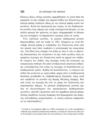 200                    ΤΟ ΧΡΟΝΙΚΟ TOΥ XPONOΥ

Κάποιες άλλες επίσης εργασίες αμφισβήτησαν το κατά πόσο θα
μπορούσε να είχε υπάρξει στα αρχικά στάδια του Σύμπαντος μια
αλλαγή φάσης ανάλογου είδους με την αλλαγή φάσης αυτού του
μοντέλου. Κατά την προσωπική μου γνώμη, το νέο πληθωριστι-
κό μοντέλο είναι σήμερα μία νεκρή επιστημονική θεωρία, αν και
πολλοί φυσικοί δεν φαίνεται να έχουν πληροφορηθεί το θάνατο
της και συνεχίζουν να δημοσιεύουν εργασίες πάνω σε αυτήν.
   Ένα καλύτερο μοντέλο, το χαοτικό πληθωριστικό μοντέλο,
δημιουργήθηκε από τον Linde το 1983. Σύμφωνα με αυτό δεν
υπήρξε αλλαγή φάσης ή «υπέρψυξη» του Σύμπαντος κάτω από
την οριακή τιμή όπου συμβαίνει η καταστροφή της συμμετρίας
του. Στη θέση τους υπάρχει ένα πεδίο με σπιν 0, που οι κβαντι-
κές διακυμάνσεις του επιτρέπουν να έχει πολύ μεγάλες τιμές σε
ορισμένες περιοχές του Σύμπαντος κατά τα αρχικά του στάδια.
Η ενέργεια του πεδίου στις περιοχές αυτές θα λειτουργεί ως
κοσμολογική σταθερά: θα ασκεί αντιβαρυτική απωστική επίδρα-
ση, αναγκάζοντας έτσι αυτές τις περιοχές να διαστέλλονται με
πληθωριστικό τρόπο. Καθώς θα διαστέλλονται, η ενέργεια του
πεδίου θα μειώνεται με αργό ρυθμό, μέχρις ότου η πληθωριστική
διαστολή μεταβληθεί σε επιβραδυνόμενη διαστολή, όπως αυτή
που προβλέπει το μοντέλο της θερμής Μεγάλης έκρηξης. Μια
από αυτές τις περιοχές θα γίνει το μέρος του Σύμπαντος που
παρατηρούμε σήμερα. Το χαοτικό πληθωριστικό μοντέλο έχει
όλα τα πλεονεκτήματα των προηγούμενων πληθωριστικών
μοντέλων, αλλά δεν εξαρτάται από την αμφίβολη αλλαγή φάσης.
Επίσης προβλέπει λογικές διαφορές στη θερμοκρασία της διάχυ-
της ακτινοβολίας μικροκυμάτων, οι οποίες μάλιστα συμφωνούν
με τις παρατηρήσεις.*


* Ο Linde σε ένα πρόσφατο άρθρο του (1988) υποστηρίζει ότι, αν δεν παρεμβληθεί η
επίδραση μίας ελάχιστης κοσμολογικής σταθεράς, η περιοχή του Σύμπαντος όπου ζού-
με θα εξελιχθεί σε μία μαύρη τρύπα που θα μεγαλώσει με έναν επιταχυνόμενο πληθω-
 