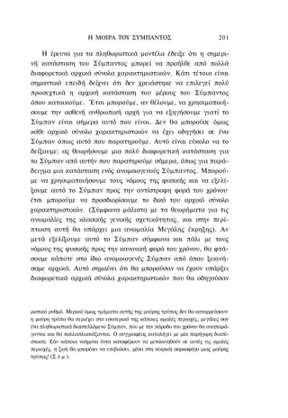 Η ΜΟΙΡΑ ΤΟΥ ΣΥΜΠΑΝΤΟΣ                               201

    Η έρευνα για τα πληθωριστικά μοντέλα έδειξε ότι η σημερι-
νή κατάσταση του Σύμπαντος μπορεί να προήλθε από πολλά
διαφορετικά αρχικά σύνολα χαρακτηριστικών. Κάτι τέτοιο είναι
σημαντικό επειδή δείχνει ότι δεν χρειάστηκε να επιλεγεί πολύ
προσεχτικά η αρχική κατάσταση του μέρους του Σύμπαντος
όπου κατοικούμε. Έτσι μπορούμε, αν θέλουμε, να χρησιμοποιή-
σουμε την ασθενή ανθρωπική αρχή για να εξηγήσουμε γιατί το
Σύμπαν είναι σήμερα αυτό που είναι. Δεν θα μπορούσε όμως
κάθε αρχικό σύνολο χαρακτηριστικών να έχει οδηγήσει σε ένα
Σύμπαν όπως αυτό που παρατηρούμε. Αυτό είναι εύκολο να το
δείξουμε: ας θεωρήσουμε μια πολύ διαφορετική κατάσταση για
το Σύμπαν από αυτήν που παρατηρούμε σήμερα, όπως για παρά-
δειγμα μια κατάσταση ενός ανομοιογενούς Σύμπαντος. Μπορού-
με να χρησιμοποιήσουμε τους νόμους της φυσικής και να εξελί-
ξουμε αυτό το Σύμπαν προς την αντίστροφη φορά του χρόνου·
έτσι μπορούμε να προσδιορίσουμε το δικό του αρχικό σύνολο
χαρακτηριστικών. (Σύμφωνα μάλιστα με τα θεωρήματα για τις
ανωμαλίες της κλασικής γενικής σχετικότητας, και στην περί-
πτωση αυτή θα υπάρχει μια ανωμαλία Μεγάλης έκρηξης). Αν
μετά εξελίξουμε αυτό το Σύμπαν σύμφωνα και πάλι με τους
νόμους της φυσικής προς την κανονική φορά του χρόνου, θα φτά-
σουμε κάποτε στο ίδιο ανομοιογενές Σύμπαν από όπου ξεκινή-
σαμε αρχικά. Αυτό σημαίνει ότι θα μπορούσαν να έχουν υπάρξει
διαφορετικά αρχικά σύνολα χαρακτηριστικών που θα οδηγούσαν



ριστικό ρυθμό. Μερικά όμως τμήματα αυτής της μαύρης τρύπας δεν θα καταρρεύσουν:
η μαύρη τρύπα θα περιέχει στο εσωτερικό της κάποιες ομαλές περιοχές, μεγάλες σαν
ένα πληθωριστικά διαστελλόμενο Σύμπαν, που με την πάροδο του χρόνου θα αναπαρά-
γονται και θα πολλαπλασιάζονται. Ο συγγραφέας καταλήγει με μία παρήγορη διαπί-
στωση: Εάν κάποια νοήμονα όντα καταφέρουν να μετακινηθούν σε αυτές τις ομαλές
περιοχές, η ζωή θα μπορέσει να επιβιώσει, μέσα στη νεκρική σαρκοφάγο μιας μαύρης
τρύπας! (Σ.τ.μ.).
 