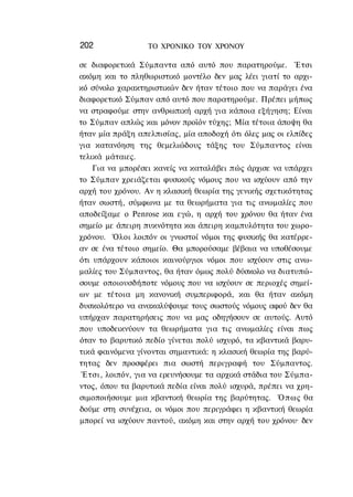 202               ΤΟ ΧΡΟΝΙΚΟ TOΥ XPONOΥ

σε διαφορετικά Σύμπαντα από αυτό που παρατηρούμε. Έτσι
ακόμη και το πληθωριστικό μοντέλο δεν μας λέει γιατί το αρχι-
κό σύνολο χαρακτηριστικών δεν ήταν τέτοιο που να παράγει ένα
διαφορετικό Σύμπαν από αυτό που παρατηρούμε. Πρέπει μήπως
να στραφούμε στην ανθρωπική αρχή για κάποια εξήγηση; Είναι
το Σύμπαν απλώς και μόνον προϊόν τύχης; Μία τέτοια άποψη θα
ήταν μία πράξη απελπισίας, μία αποδοχή ότι όλες μας οι ελπίδες
για κατανόηση της θεμελιώδους τάξης του Σύμπαντος είναι
τελικά μάταιες.
    Για να μπορέσει κανείς να καταλάβει πώς άρχισε να υπάρχει
το Σύμπαν χρειάζεται φυσικούς νόμους που να ισχύουν από την
αρχή του χρόνου. Αν η κλασική θεωρία της γενικής σχετικότητας
ήταν σωστή, σύμφωνα με τα θεωρήματα για τις ανωμαλίες που
αποδείξαμε ο Penrose και εγώ, η αρχή του χρόνου θα ήταν ένα
σημείο με άπειρη πυκνότητα και άπειρη καμπυλότητα του χωρο-
χρόνου. Όλοι λοιπόν οι γνωστοί νόμοι της φυσικής θα κατέρρε-
αν σε ένα τέτοιο σημείο. Θα μπορούσαμε βέβαια να υποθέσουμε
ότι υπάρχουν κάποιοι καινούργιοι νόμοι που ισχύουν στις ανω-
μαλίες του Σύμπαντος, θα ήταν όμως πολύ δύσκολο να διατυπώ-
σουμε οποιουσδήποτε νόμους που να ισχύουν σε περιοχές σημεί-
ων με τέτοια μη κανονική συμπεριφορά, και θα ήταν ακόμη
δυσκολότερο να ανακαλύψουμε τους σωστούς νόμους αφού δεν θα
υπήρχαν παρατηρήσεις που να μας οδηγήσουν σε αυτούς. Αυτό
που υποδεικνύουν τα θεωρήματα για τις ανωμαλίες είναι πως
όταν το βαρυτικό πεδίο γίνεται πολύ ισχυρό, τα κβαντικά βαρυ-
τικά φαινόμενα γίνονται σημαντικά: η κλασική θεωρία της βαρύ-
τητας δεν προσφέρει πια σωστή περιγραφή του Σύμπαντος.
 Έτσι, λοιπόν, για να ερευνήσουμε τα αρχικά στάδια του Σύμπα-
ντος, όπου τα βαρυτικά πεδία είναι πολύ ισχυρά, πρέπει να χρη-
σιμοποιήσουμε μια κβαντική θεωρία της βαρύτητας. Ό π ω ς θα
δούμε στη συνέχεια, οι νόμοι που περιγράφει η κβαντική θεωρία
μπορεί να ισχύουν παντού, ακόμη και στην αρχή του χρόνου· δεν
 