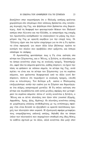 Η ΕΙΚΟΝΑ TOΥ ΑΝΘΡΩΠΟΥ ΓΙΑ ΤΟ ΣΥΜΠΑΝ               23

βασιζόταν στην παρατήρηση ότι ο Πολικός αστέρας φαίνεται
χαμηλότερα στο στερέωμα όταν κάποιος βρίσκεται στις νοτιότε-
ρες περιοχές της Γης, και ψηλότερα όταν βρίσκεται στις βορειό-
τερες. Από τη διαφορά των φαινομενικών θέσεων του Πολικού
αστέρα στην Αίγυπτο και την Ελλάδα, οι αστρονόμοι της εποχής
του Αριστοτέλη κατόρθωσαν να υπολογίσουν το μήκος της περι-
μέτρου της Γης με αρκετή ακρίβεια για την εποχή τους. Οι
 Έλληνες είχαν και ένα τρίτο επιχείρημα για το ότι η Γη πρέπει
να είναι σφαιρική: για ποιον άλλο λόγο βλέπουμε πρώτα το
κατάρτι του πλοίου που προβάλλει στον ορίζοντα, και ύστερα
ολόκληρο το σκάφος;
    Ο Αριστοτέλης φαντάστηκε πως η Γη είναι ακίνητη στο
κέντρο του Σύμπαντος, και ο Ήλιος, η Σελήνη, οι πλανήτες και
τα άστρα κινούνται γύρω της σε κυκλικές τροχιές. Υποστήριζε
ότι, αφού όλα τα σώματα φαίνεται, καθώς πέφτουν, να έχουν την
τάση να φτάσουν σε κάποιο σημείο, το κέντρο της Γης, αυτό
πρέπει να είναι και το κέντρο του Σύμπαντος· για τα ουράνια
σώματα, που φαίνονται διαφορετικά από τα άλλα γιατί δεν
πέφτουν, πίστευε ότι ταιριάζουν οι κυκλικές τροχιές, επειδή
είναι οι τελειότερες. Τον δεύτερο μ.Χ. αιώνα ο Πτολεμαίος
επεξεργάστηκε αυτήν την εικόνα για το Σύμπαν και δημιούργη-
σε ένα πλήρες αστρονομικό μοντέλο: Η Γη στέκει ακίνητη στο
κέντρο και περιβάλλεται από οκτώ μεγάλες σφαίρες που μεταφέ-
ρουν τα ουράνια σώματα· πάνω σ' αυτές κινούνται η Σελήνη, ο
 Ήλιος και οι πέντε πλανήτες που ήταν τότε γνωστοί (Ερμής,
Αφροδίτη, Άρης, Δίας, Κρόνος). Οι πλανήτες κινούνται επίσης
σε μικρότερους κύκλους συνδεδεμένους με τις αντίστοιχες σφαί-
ρες· έτσι είναι δυνατό να εξηγηθούν οι αρκετά πολύπλοκες τρο-
χιές των πλανητών στον ουρανό. Η εξωτερική σφαίρα μεταφέρει
τους ονομαζόμενους απλανείς αστέρες, δηλαδή όλα τα άστρα
(πλην των πλανητών) που παραμένουν σταθερά στις ίδιες θέσεις
το καθένα σχετικά με τα άλλα, αλλά κινούνται όλα μαζί στον
 