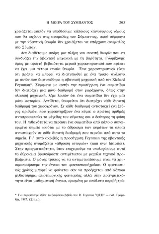 Η ΜΟΙΡΑ TOΥ ΣΥΜΠΑΝΤΟΣ                              203

χρειάζεται λοιπόν να υποθέσουμε κάποιους καινούργιους νόμους
που θα ισχύουν στις ανωμαλίες του Σύμπαντος, αφού σύμφωνα
με την κβαντική θεωρία δεν χρειάζεται να υπάρχουν ανωμαλίες
στο Σύμπαν.
    Δεν διαθέτουμε ακόμη μια πλήρη και συνεπή θεωρία που να
συνδυάζει την κβαντική μηχανική με τη βαρύτητα. Γνωρίζουμε
όμως με αρκετή βεβαιότητα μερικά χαρακτηριστικά που πρέπει
να έχει μια τέτοια ενιαία θεωρία. Ένα χαρακτηριστικό είναι
ότι πρέπει να μπορεί να διατυπωθεί με ένα τρόπο ανάλογο
με αυτόν που διατυπώθηκε η κβαντική μηχανική από τον Richard
Feynman*. Σύμφωνα με αυτήν την προσέγγιση ένα σωματίδιο
δεν διατρέχει μία μόνο διαδρομή στον χωρόχρονο, όπως στην
κλασική μηχανική, λέμε λοιπόν ότι ένα σωματίδιο δεν έχει μία
μόνο «ιστορία». Αντίθετα, θεωρείται ότι διατρέχει κάθε δυνατή
διαδρομή του χωροχρόνου. Σε κάθε διαδρομή αντιστοιχεί ένα ζεύ-
γος αριθμών, που χαρακτηρίζουν ένα κύμα: ο πρώτος αριθμός
αντιπροσωπεύει το μέγεθος του κύματος και ο δεύτερος τη φάση
του. Η πιθανότητα να περάσει ένα σωματίδιο από κάποιο συγκε-
κριμένο σημείο ισούται με το άθροισμα των κυμάτων τα οποία
αντιστοιχούν σε κάθε δυνατή διαδρομή που περνάει από αυτό το
σημείο. Γ ι ' αυτό ακριβώς η προσέγγιση Feynman της κβαντικής
μηχανικής ονομάζεται «άθροιση ιστοριών» (sum over histories).
Στην πραγματικότητα, όταν επιχειρούμε να υπολογίσουμε αυτό
το άθροισμα βρισκόμαστε αντιμέτωποι με μεγάλα τεχνικά προ-
βλήματα. Ο μόνος τρόπος να τα αντιμετωπίσουμε είναι να χρη-
σιμοποιήσουμε την έννοια του φανταστικού χρόνου. Ο φανταστι-
κός χρόνος μπορεί να φαίνεται σαν να προέρχεται από κάποιο
μυθιστόρημα επιστημονικής φαντασίας αλλά στην πραγματικό-
τητα είναι μαθηματική έννοια, ορισμένη με απόλυτα ακριβή τρό-


* Για περισσότερα δείτε το θαυμάσιο βιβλίο του R. Feynman "QED" — εκδ. Τροχα-
λία, 1987. (Σ.τ.μ.).
 