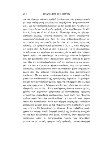 204                ΤΟ ΧΡΟΝΙΚΟ TOΥ XPONOΥ

πο. Αν πάρουμε κάποιον αριθμό (από αυτούς που χρησιμοποιού-
με στην καθημερινή μας ζωή και ονομάζονται πραγματικοί αριθ-
μοί), και τον πολλαπλασιάσουμε με τον εαυτό του, το αποτέλε-
σμα είναι πάντα ένας θετικός αριθμός. (Για παράδειγμα, 2 επί 2
ίσον 4, όπως και -2 επί -2 ίσον 4). Μπορούμε όμως να ορίσουμε
κάποιους άλλους, ειδικούς αριθμούς (οι οποίοι ονομάζονται
φανταστικοί αριθμοί) που όταν θα τους πολλαπλασιάζουμε με
τον εαυτό τους το αποτέλεσμα θα είναι πάντα ένας αρνητικός
αριθμός. (Οι αριθμοί αυτοί γράφονται i, 2i, 3i..., κ.ο.κ. Ορίζουμε
ότι i επί i ίσον -1, 2i επί 2i ίσον -4, κ.ο.κ.). Για να υπολογίσουμε
το άθροισμα των κυμάτων που αντιστοιχούν σε κάθε δυνατή δια-
δρομή πρέπει να αθροίσουμε τα αντίστοιχα κύματα διαδρομών
που δεν βρίσκονται στον «πραγματικό» χρόνο (δηλαδή το χρόνο
που όλοι τον αντιλαμβανόμαστε από την καθημερινή μας εμπει-
ρία και που τον μετράμε χρησιμοποιώντας τους πραγματικούς
αριθμούς), αλλά βρίσκονται στον «φανταστικό» χρόνο (δηλαδή το
χρόνο που τον μετράμε χρησιμοποιώντας τους φανταστικούς
αριθμούς). Με τον τρόπο αυτό αποφεύγουμε τα τεχνικά προβλή-
ματα των υπολογισμών της προσέγγισης Feynman. Η χρησιμο-
ποίηση του φανταστικού χρόνου έχει ένα ενδιαφέρον αποτέλεσμα
και στο χωρόχρονο: η διάκριση μεταξύ του χρόνου και του χώρου
εξαφανίζεται εντελώς. Ένας χωρόχρονος όπου οι συντεταγμένες
χρόνου των γεγονότων μετρούνται με φανταστικούς αριθμούς
ονομάζεται «ευκλείδειος χωρόχρονος», προς τιμήν του Έλληνα
μαθηματικού Ευκλείδη που θεμελίωσε τη γεωμετρία των επιφα-
νειών δύο διαστάσεων. Αυτό που σήμερα ονομάζουμε ευκλείδειο
χωρόχρονο μοιάζει πολύ με τις επιφάνειες δύο διαστάσεων, μόνο
που αντί για δύο διαστάσεις έχει τέσσερις. Στον ευκλείδειο χωρό-
χρονο δεν υπάρχει καμία διαφορά μεταξύ της διεύθυνσης στο χρό-
νο και των διευθύνσεων στο χώρο. Αντίθετα, στον πραγματικό
χωρόχρονο όπου οι συντεταγμένες χρόνου των γεγονότων
μετρούνται με κοινούς πραγματικούς αριθμούς, υπάρχει διαφορά
 
