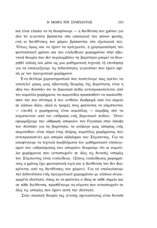Η ΜΟΙΡΑ ΤΟΥ ΣΥΜΠΑΝΤΟΣ                     205

και είναι εύκολο να τη διακρίνουμε — η διεύθυνση του χρόνου για
όλα τα γεγονότα βρίσκεται στο εσωτερικό του κώνου φωτός,
ενώ οι διευθύνσεις του χώρου βρίσκονται στο εξωτερικό του.
 Ό π ω ς όμως και να έχουν τα πράγματα, η χρησιμοποίηση του
φανταστικού χρόνου και του ευκλείδειου χωροχρόνου στην κβα-
ντική θεωρία που δεν περιλαμβάνει τη βαρύτητα μπορεί να θεω-
ρηθεί απλώς και μόνο ως μια μαθηματική τεχνική (ή επινόηση)
για να υπολογίζουμε τις πιθανότητες γεγονότων που έχουν σχέ-
ση με τον πραγματικό χωρόχρονο.
   Ένα δεύτερο χαρακτηριστικό που πιστεύουμε πως πρέπει να
αποτελεί μέρος μιας κβαντικής θεωρίας της βαρύτητας είναι η
ιδέα του Αϊνστάιν ότι το βαρυτικό πεδίο αντιπροσωπεύεται από
τον καμπύλο χωρόχρονο: τα σωματίδια προσπαθούν να ακολουθή-
σουν την πιο σύντομη ή πιο «ευθεία» διαδρομή από ένα σημείο
σε κάποιο άλλο, αλλά οι τροχιές τους φαίνονται να κάμπτονται
— επειδή ο χωρόχρονος είναι καμπύλος — ακριβώς σαν να
κάμπτονταν από την επίδραση ενός βαρυτικού πεδίου. Όταν
εφαρμόζουμε την «άθροιση ιστοριών» του Feynman στην άποψη
του Αϊνστάιν για τη βαρύτητα, το ανάλογο μιας ιστορίας ενός
σωματιδίου είναι τώρα ένας πλήρης καμπύλος χωρόχρονος που
αντιπροσωπεύει μια ιστορία ολόκληρου του Σύμπαντος. Για να
αποφύγουμε τα τεχνικά προβλήματα του μαθηματικού υπολογι-
σμού του «αθροίσματος των ιστοριών» θεωρούμε ότι οι καμπύ-
λοι χωρόχρονοι που αντιστοιχούν σε όλες τις δυνατές ιστορίες
του Σύμπαντος είναι ευκλείδειοι. (Στους ευκλείδειους χωροχρό-
νους ο χρόνος έχει φανταστική τιμή και η διεύθυνση του δεν δια-
κρίνεται από τις διευθύνσεις του χώρου). Για να υπολογίσουμε
την πιθανότητα ενός πραγματικού χωροχρόνου με κάποια συγκε-
κριμένη ιδιότητα, όπως το να φαίνεται ο ίδιος σε κάθε σημείο και
σε κάθε διεύθυνση, προσθέτουμε τα κύματα που αντιστοιχούν σε
όλες τις ιστορίες που έχουν αυτή την ιδιότητα.
    Στην κλασική θεωρία της γενικής σχετικότητας είναι δυνατό
 