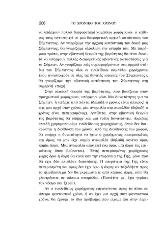 206               ΤΟ ΧΡΟΝΙΚΟ TOY ΧΡΟΝΟΥ

να υπάρχουν πολλοί διαφορετικοί καμπύλοι χωρόχρονοι· ο καθέ-
νας τους αντιστοιχεί σε μια διαφορετική αρχική κατάσταση του
Σύμπαντος. Αν γνωρίζαμε την αρχική κατάσταση του δικού μας
Σύμπαντος, θα γνωρίζαμε ολόκληρη την ιστορία του. Με παρό-
μοιο τρόπο, στην κβαντική θεωρία της βαρύτητας θα είναι δυνα-
τό να υπάρχουν πολλές διαφορετικές κβαντικές καταστάσεις για
το Σύμπαν. Αν γνωρίζαμε πώς συμπεριφέρονταν στα αρχικά στά-
δια του Σύμπαντος όλοι οι ευκλείδειοι καμπύλοι χωρόχρονοι
(που αντιστοιχούν σε όλες τις δυνατές ιστορίες του Σύμπαντος),
θα γνωρίζαμε την κβαντική κατάσταση του Σύμπαντος στη
σημερινή εποχή.
    Στην κλασική θεωρία της βαρύτητας, που βασίζεται στον
πραγματικό χωρόχρονο, υπάρχουν μόνο δύο δυνατότητες για το
Σύμπαν. ή υπήρχε από πάντα (δηλαδή ο χρόνος είναι άπειρος) ή
είχε μία αρχή στον χρόνο, μία ανωμαλία στο παρελθόν (δηλαδή ο
χρόνος είναι πεπερασμένος). Αντίθετα, στην κβαντική θεωρία
της βαρύτητας θα υπήρχε και μια τρίτη δυνατότητα. Ακριβώς
επειδή χρησιμοποιούμε ευκλείδειους χωροχρόνους, όπου δεν δια-
κρίνεται η διεύθυνση του χρόνου από τις διευθύνσεις του χώρου,
θα υπήρχε η δυνατότητα να ήταν ο χωρόχρονος πεπερασμένος
και όμως να μην είχε καμία ανωμαλία (δηλαδή κανένα όριο,
καμία άκρη. Μία ανωμαλία αποτελεί ένα όριο, μία άκρη της επι-
φάνειας όπου βρίσκεται). Ένας πεπερασμένος χωρόχρονος
χωρίς όριο ή άκρη θα είναι σαν την επιφάνεια της Γης, μόνο που
θα έχει δύο επιπλέον διαστάσεις. Η επιφάνεια της Γης είναι
πεπερασμένη και όμως δεν έχει όριο ή άκρη: αν ταξιδέψετε προς
το ηλιοβασίλεμα δεν θα γκρεμιστείτε από κάποια άκρη, ούτε θα
γλιστρήσετε σε κάποια ανωμαλία. (Πιστέψτε με, έχω γυρίσει
τον κόσμο και ξέρω!).
    Αν ο ευκλείδειος χωρόχρονος επεκτείνεται προς τα πίσω σε
άπειρο φανταστικό χρόνο, ή αν έχει μια αρχή στον φανταστικό
χρόνο, θα έχουμε το ίδιο πρόβλημα που είχαμε και στην περί-
 