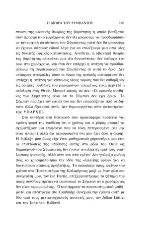 Η ΜΟΙΡΑ ΤΟΥ ΣΥΜΠΑΝΤΟΣ                    207

πτωση της κλασικής θεωρίας της βαρύτητας η οποία βασίζεται
στον πραγματικό χωρόχρονο: δεν θα μπορούμε να προσδιορίσου-
με την αρχική κατάσταση του Σύμπαντος γιατί δεν θα μπορούμε
να έχουμε κάποιον ειδικό λόγο για να επιλέξουμε μια από όλες
τις δυνατές αρχικές καταστάσεις. Αντίθετα, η κβαντική θεωρία
της βαρύτητας επιτρέπει μια νέα δυνατότητα: δεν υπάρχει ένα
όριο στο χωρόχρονο, και έτσι δεν υπάρχει η ανάγκη να προσδιο-
ρίσουμε τη συμπεριφορά του Σύμπαντος σε αυτό το όριο. Δεν
υπάρχουν ανωμαλίες όπου οι νόμοι της φυσικής καταρρέουν δεν
υπάρχει η ανάγκη για κάποιους νέους νόμους που θα καθορίζουν
τις οριακές συνθήκες του χωροχρόνου· επομένως είναι περιττή η
επίκληση ενός Θεού. Μπορεί κανείς να πει: «Οι οριακές συνθή-
κες του Σύμπαντος είναι ότι το Σύμπαν δεν έχει όρια». Το
Σύμπαν περιέχει τον εαυτό του και δεν επηρεάζεται από οτιδή-
ποτε άλλο έξω από αυτό. Δεν δημιουργείται ούτε καταστρέφε-
ται: ΥΠΑΡΧΕΙ.
    Στο συνέδριο στο Βατικανό που προανάφερα πρότεινα για
πρώτη φορά την υπόθεση ότι ο χρόνος και ο χώρος μπορεί να
σχηματίζουν μια επιφάνεια που να είναι πεπερασμένη (να μην
είναι άπειρη) αλλά όχι περιορισμένη (να μην έχει όριο ή άκρη).
Η διάλεξη μου όμως είχε έναν μαθηματικό χαρακτήρα, και έτσι
οι επιπτώσεις της υπόθεσης αυτής στο ρόλο του Θεού ως
δημιουργού του Σύμπαντος δεν έγιναν αντιληπτές από τους υπό-
λοιπους φυσικούς, αλλά ούτε και από εμένα! Δεν γνώριζα ακόμη
πώς να χρησιμοποιήσω την ιδέα της «έλλειψης ορίου» για να
διατυπώσω κάποιες προβλέψεις. Το καλοκαίρι όμως εκείνου του
χρόνου στο Πανεπιστήμιο της Καλιφόρνιας μαζί με έναν φίλο και
συνεργάτη μου, τον Jim Hartle, επεξεργαστήκαμε το ζήτημα του
ποιές συνθήκες πρέπει να ικανοποιεί το Σύμπαν αν ο χωρόχρονος
δεν είναι περιορισμένος. Όταν άρχισαν τα πανεπιστημιακά μαθή-
ματα και επέστρεψα στο Cambridge συνέχισα την έρευνα αυτή με
δύο από τους μεταπτυχιακούς φοιτητές μου, τον Julian Luttrel
και τον Jonathan Halliwell.
 