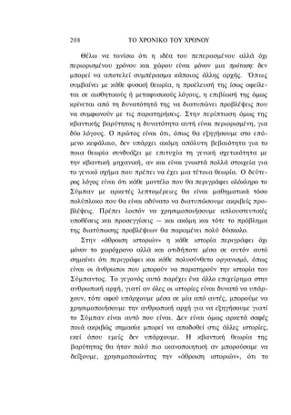 208               ΤΟ ΧΡΟΝΙΚΟ TOΥ ΧΡΟΝΟΥ

    Θέλω να τονίσω ότι η ιδέα του πεπερασμένου αλλά όχι
περιορισμένου χρόνου και χώρου είναι μόνον μια πρόταση: δεν
μπορεί να αποτελεί συμπέρασμα κάποιας άλλης αρχής. Ό π ω ς
συμβαίνει με κάθε φυσική θεωρία, η προέλευσή της ίσως οφείλε-
ται σε αισθητικούς ή μεταφυσικούς λόγους, η επιβίωσή της όμως
κρίνεται από τη δυνατότητά της να διατυπώνει προβλέψεις που
να συμφωνούν με τις παρατηρήσεις. Στην περίπτωση όμως της
κβαντικής βαρύτητας η δυνατότητα αυτή είναι περιορισμένη, για
δύο λόγους. Ο πρώτος είναι ότι, όπως θα εξηγήσουμε στο επό-
μενο κεφάλαιο, δεν υπάρχει ακόμη απόλυτη βεβαιότητα για το
ποια θεωρία συνδυάζει με επιτυχία τη γενική σχετικότητα με
την κβαντική μηχανική, αν και είναι γνωστά πολλά στοιχεία για
το γενικό σχήμα που πρέπει να έχει μια τέτοια θεωρία. Ο δεύτε-
ρος λόγος είναι ότι κάθε μοντέλο που θα περιγράφει ολόκληρο το
Σύμπαν με αρκετές λεπτομέρειες θα είναι μαθηματικά τόσο
πολύπλοκο που θα είναι αδύνατο να διατυπώσουμε ακριβείς προ-
βλέψεις. Πρέπει λοιπόν να χρησιμοποιήσουμε απλουστευτικές
υποθέσεις και προσεγγίσεις — και ακόμη και τότε το πρόβλημα
της διατύπωσης προβλέψεων θα παραμένει πολύ δύσκολο.
    Στην «άθροιση ιστοριών» η κάθε ιστορία περιγράφει όχι
μόνον το χωρόχρονο αλλά και οτιδήποτε μέσα σε αυτόν αυτό
σημαίνει ότι περιγράφει και κάθε πολυσύνθετο οργανισμό, όπως
είναι οι άνθρωποι που μπορούν να παρατηρούν την ιστορία του
Σύμπαντος. Το γεγονός αυτό παρέχει ένα άλλο επιχείρημα στην
ανθρωπική αρχή, γιατί αν όλες οι ιστορίες είναι δυνατό να υπάρ-
χουν, τότε αφού υπάρχουμε μέσα σε μία από αυτές, μπορούμε να
χρησιμοποιήσουμε την ανθρωπική αρχή για να εξηγήσουμε γιατί
το Σύμπαν είναι αυτό που είναι. Δεν είναι όμως αρκετά σαφές
ποιά ακριβώς σημασία μπορεί να αποδοθεί στις άλλες ιστορίες,
εκεί όπου εμείς δεν υπάρχουμε. Η κβαντική θεωρία της
βαρύτητας θα ήταν πολύ πιο ικανοποιητική αν μπορούσαμε να
δείξουμε, χρησιμοποιώντας την «άθροιση ιστοριών», ότι το
 