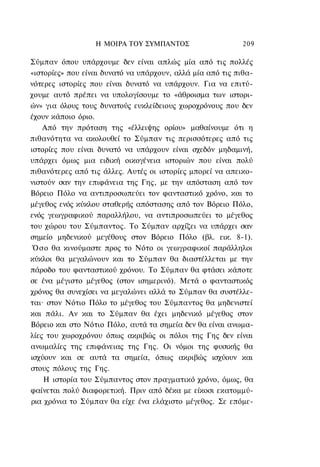 Η ΜΟΙΡΑ TOΥ ΣΥΜΠΑΝΤΟΣ                     209

Σύμπαν όπου υπάρχουμε δεν είναι απλώς μία από τις πολλές
«ιστορίες» που είναι δυνατό να υπάρχουν, αλλά μία από τις πιθα-
νότερες ιστορίες που είναι δυνατό να υπάρχουν. Για να επιτύ-
χουμε αυτό πρέπει να υπολογίσουμε το «άθροισμα των ιστορι-
ών» για όλους τους δυνατούς ευκλείδειους χωροχρόνους που δεν
έχουν κάποιο όριο.
    Από την πρόταση της «έλλειψης ορίου» μαθαίνουμε ότι η
πιθανότητα να ακολουθεί το Σύμπαν τις περισσότερες από τις
ιστορίες που είναι δυνατό να υπάρχουν είναι σχεδόν μηδαμινή,
υπάρχει όμως μια ειδική οικογένεια ιστοριών που είναι πολύ
πιθανότερες από τις άλλες. Αυτές οι ιστορίες μπορεί να απεικο-
νιστούν σαν την επιφάνεια της Γης, με την απόσταση από τον
Βόρειο Πόλο να αντιπροσωπεύει τον φανταστικό χρόνο, και το
μέγεθος ενός κύκλου σταθερής απόστασης από τον Βόρειο Πόλο,
ενός γεωγραφικού παραλλήλου, να αντιπροσωπεύει το μέγεθος
του χώρου του Σύμπαντος. Το Σύμπαν αρχίζει να υπάρχει σαν
σημείο μηδενικού μεγέθους στον Βόρειο Πόλο (βλ. εικ. 8-1).
 Ό σ ο θα κινούμαστε προς το Νότο οι γεωγραφικοί παράλληλοι
κύκλοι θα μεγαλώνουν και το Σύμπαν θα διαστέλλεται με την
πάροδο του φανταστικού χρόνου. Το Σύμπαν θα φτάσει κάποτε
σε ένα μέγιστο μέγεθος (στον ισημερινό). Μετά ο φανταστικός
χρόνος θα συνεχίσει να μεγαλώνει αλλά το Σύμπαν θα συστέλλε-
ται· στον Νότιο Πόλο το μέγεθος του Σύμπαντος θα μηδενιστεί
και πάλι. Αν και το Σύμπαν θα έχει μηδενικό μέγεθος στον
Βόρειο και στο Νότιο Πόλο, αυτά τα σημεία δεν θα είναι ανωμα-
λίες του χωροχρόνου όπως ακριβώς οι πόλοι της Γης δεν είναι
ανωμαλίες της επιφάνειας της Γης. Οι νόμοι της φυσικής θα
ισχύουν και σε αυτά τα σημεία, όπως ακριβώς ισχύουν και
στους πόλους της Γης.
    Η ιστορία του Σύμπαντος στον πραγματικό χρόνο, όμως, θα
φαίνεται πολύ διαφορετική. Πριν από δέκα με είκοσι εκατομμύ-
ρια χρόνια το Σύμπαν θα είχε ένα ελάχιστο μέγεθος. Σε επόμε-
 