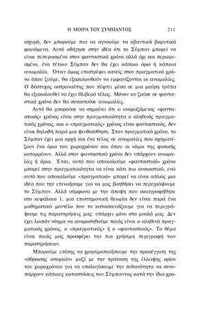 Η ΜΟΙΡΑ TOΥ ΣΥΜΠΑΝΤΟΣ                    211

ισχυρό, δεν μπορούμε πια να αγνοούμε τα κβαντικά βαρυτικά
φαινόμενα. Αυτό οδήγησε στην ιδέα ότι το Σύμπαν μπορεί να
είναι πεπερασμένο στον φανταστικό χρόνο αλλά όχι και περιορι-
σμένο, ένα τέτοιο Σύμπαν δεν θα έχει κάποιο όριο ή κάποια
ανωμαλία. Όταν όμως επιστρέφει κανείς στον πραγματικό χρό-
νο όπου ζούμε, θα εξακολουθούν να εμφανίζονται οι ανωμαλίες.
Ο δύστυχος αστροναύτης που πέφτει μέσα σε μια μαύρη τρύπα
θα εξακολουθεί να έχει θλιβερό τέλος. Μόνον αν ζούσε σε φαντα-
στικό χρόνο δεν θα συναντούσε ανωμαλίες.
    Αυτό θα μπορούσε να σημαίνει ότι ο ονομαζόμενος «φαντα-
στικός» χρόνος είναι στην πραγματικότητα ο αληθινός πραγμα-
τικός χρόνος, και ο «πραγματικός» χρόνος είναι φανταστικός, δεν
είναι δηλαδή παρά μια ψευδαίσθηση. Στον πραγματικό χρόνο, το
Σύμπαν έχει μια αρχή και ένα τέλος σε ανωμαλίες που σχηματί-
ζουν ένα όριο του χωροχρόνου και όπου οι νόμοι της φυσικής
καταρρέουν. Αλλά στον φανταστικό χρόνο δεν υπάρχουν ανωμα-
λίες ή όρια. Έτσι, αυτό που αποκαλούμε «φανταστικό» χρόνο
μπορεί στην πραγματικότητα να είναι κάτι πιο ουσιαστικό, ενώ
αυτό που αποκαλούμε «πραγματικό» μπορεί να είναι απλώς μια
ιδέα που την επινοήσαμε για να μας βοηθήσει να περιγράψουμε
το Σύμπαν. Αλλά σύμφωνα με την άποψη που σκιαγραφήθηκε
στο κεφάλαιο 1, μια επιστημονική θεωρία δεν είναι παρά ένα
μαθηματικό μοντέλο που το κατασκευάζουμε για να περιγρά-
ψουμε τις παρατηρήσεις μας: υπάρχει μόνο στο μυαλό μας. Δεν
έχει λοιπόν νόημα να αναρωτηθούμε ποιός είναι ο αληθινά πραγ-
ματικός χρόνος, ο «πραγματικός» ή ο «φανταστικός». Το θέμα
είναι ποιός μας προσφέρει την πιο χρήσιμη περιγραφή των
παρατηρήσεων.
   Μπορούμε επίσης να χρησιμοποιήσουμε την προσέγγιση της
«άθροισης ιστοριών» μαζί με την πρόταση της έλλειψης ορίου
του χωροχρόνου για να υπολογίσουμε την πιθανότητα να συνυ-
πάρχουν κάποιες καταστάσεις του Σύμπαντος κατά την ίδια χρο-
 