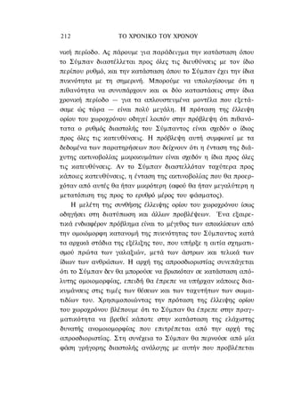 212               ΤΟ ΧΡΟΝΙΚΟ TOΥ ΧΡΟΝΟΥ

νική περίοδο. Ας πάρουμε για παράδειγμα την κατάσταση όπου
το Σύμπαν διαστέλλεται προς όλες τις διευθύνσεις με τον ίδιο
περίπου ρυθμό, και την κατάσταση όπου το Σύμπαν έχει την ίδια
πυκνότητα με τη σημερινή. Μπορούμε να υπολογίσουμε ότι η
πιθανότητα να συνυπάρχουν και οι δύο καταστάσεις στην ίδια
χρονική περίοδο — για τα απλουστευμένα μοντέλα που εξετά-
σαμε ώς τώρα — είναι πολύ μεγάλη. Η πρόταση της έλλειψη
ορίου του χωροχρόνου οδηγεί λοιπόν στην πρόβλεψη ότι πιθανό-
τατα ο ρυθμός διαστολής του Σύμπαντος είναι σχεδόν ο ίδιος
προς όλες τις κατευθύνσεις. Η πρόβλεψη αυτή συμφωνεί με τα
δεδομένα των παρατηρήσεων που δείχνουν ότι η ένταση της διά-
χυτης ακτινοβολίας μικροκυμάτων είναι σχεδόν η ίδια προς όλες
τις κατευθύνσεις. Αν το Σύμπαν διαστελλόταν ταχύτερα προς
κάποιες κατευθύνσεις, η ένταση της ακτινοβολίας που θα προερ-
χόταν από αυτές θα ήταν μικρότερη (αφού θα ήταν μεγαλύτερη η
μετατόπιση της προς το ερυθρό μέρος του φάσματος).
    Η μελέτη της συνθήκης έλλειψης ορίου του χωροχρόνου ίσως
οδηγήσει στη διατύπωση και άλλων προβλέψεων. Ένα εξαιρε-
τικά ενδιαφέρον πρόβλημα είναι το μέγεθος των αποκλίσεων από
την ομοιόμορφη κατανομή της πυκνότητας του Σύμπαντος κατά
τα αρχικά στάδια της εξέλιξης του, που υπήρξε η αιτία σχηματι-
σμού πρώτα των γαλαξιών, μετά των άστρων και τελικά των
ίδιων των ανθρώπων. Η αρχή της απροσδιοριστίας συνεπάγεται
ότι το Σύμπαν δεν θα μπορούσε να βρισκόταν σε κατάσταση από-
λυτης ομοιομορφίας, επειδή θα έπρεπε να υπήρχαν κάποιες δια-
κυμάνσεις στις τιμές των θέσεων και των ταχυτήτων των σωμα-
τιδίων του. Χρησιμοποιώντας την πρόταση της έλλειψης ορίου
του χωροχρόνου βλέπουμε ότι το Σύμπαν θα έπρεπε στην πραγ-
ματικότητα να βρεθεί κάποτε στην κατάσταση της ελάχιστης
δυνατής ανομοιομορφίας που επιτρέπεται από την αρχή της
απροσδιοριστίας. Στη συνέχεια το Σύμπαν θα περνούσε από μία
φάση γρήγορης διαστολής ανάλογης με αυτήν που προβλέπεται
 