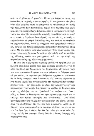 Η ΜΟΙΡΑ TOΥ ΣΥΜΠΑΝΤΟΣ                    213

από τα πληθωριστικά μοντέλα. Κατά την διάρκεια αυτής της
διαστολής οι αρχικές ανομοιομορφίες θα ενισχύονταν θα γίνο-
νταν τόσο μεγάλες ώστε να μπορούμε να αναγάγουμε σε αυτές
την προέλευση των πολύπλοκων δομών που παρατηρούμε γύρω
μας. Σε ένα διαστελλόμενο Σύμπαν, όπου η κατανομή της πυκνό-
τητας της ύλης θα παρουσίαζε αρκετές αποκλίσεις από περιοχή
σε περιοχή, η βαρύτητα θα ανάγκαζε τις πυκνότερες περιοχές να
επιβραδύνουν το ρυθμό διαστολής τους και κάποτε να αρχίσουν
να συρρικνώνονται. Αυτό θα οδηγούσε στο σχηματισμό γαλαξι-
ών, άστρων και τελικά ακόμη και ασήμαντων πλασμάτων όπως
εμείς. Με τον τρόπο αυτό όλα τα πολυσύνθετα σώματα που βλέ-
πουμε γύρω μας θα ήταν δυνατό να εξηγηθούν από τη συνθήκη
της έλλειψης ορίου του χωροχρόνου μαζί με την αρχή της
απροσδιοριστίας της κβαντικής μηχανικής.
    Η ιδέα ότι ο χώρος και ο χρόνος μπορεί να σχηματίζουν μία
κλειστή επιφάνεια χωρίς όρια έχει σοβαρές επιπτώσεις για το
ρόλο του Θεού στη δημιουργία του Σύμπαντος. Με την επιτυχία
των επιστημονικών θεωριών που περιγράφουν τα διάφορα φυσι-
κά φαινόμενα, οι περισσότεροι άνθρωποι άρχισαν να πιστεύουν
ότι ο Θεός επιτρέπει στο Σύμπαν να εξελίσσεται σύμφωνα με
ένα σύνολο νόμων και δεν επεμβαίνει στη λειτουργία του ανατρέ-
ποντας τους. Παρ' όλα αυτά, οι νόμοι του Σύμπαντος δεν μας
πληροφορούν για το πώς θα έπρεπε να μοιάζει το Σύμπαν στην
αρχή της εξέλιξης του — εξακολουθεί να ανήκει στον Θεό ο
ρόλος να θέσει σε λειτουργία τον ωρολογιακό μηχανισμό και να
επιλέξει τον τρόπο εκκίνησης του Σύμπαντος. Όσο καιρό
φανταζόμασταν ότι το Σύμπαν είχε μια αρχή στο χρόνο, μπορού-
σαμε να υποθέσουμε ότι είχε και έναν δημιουργό. Αλλά αν το
Σύμπαν στην πραγματικότητα περιέχει πλήρως τον εαυτό του
και δεν έχει όριο ή άκρη, δεν θα έχει ούτε μία αρχή ούτε ένα
τέλος: απλώς θα υπάρχει. Ποιός λοιπόν ο λόγος ύπαρξης ενός
δημιουργού του;
 