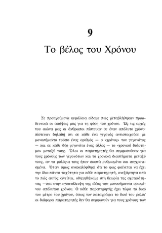 9
     Το βέλος του Χρόνου




    Σε προηγούμενα κεφάλαια είδαμε πώς μεταβλήθηκαν προο-
δευτικά οι απόψεις μας για τη φύση του χρόνου. Ώς τις αρχές
του αιώνα μας οι άνθρωποι πίστευαν σε έναν απόλυτο χρόνο·
πίστευαν δηλαδή ότι σε κάθε ένα γεγονός αντιστοιχούσε με
μονοσήμαντο τρόπο ένας αριθμός — ο «χρόνος» του γεγονότος
— και σε κάθε δύο γεγονότα ένας άλλος — το «χρονικό διάστη-
μα» μεταξύ τους. Όλοι οι παρατηρητές θα συμφωνούσαν για
τους χρόνους των γεγονότων και τα χρονικά διαστήματα μεταξύ
τους, αν τα ρολόγια τους ήταν σωστά ρυθμισμένα και συγχρονι-
σμένα. Όταν όμως ανακαλύφθηκε ότι το φως φαίνεται να έχει
την ίδια πάντα ταχύτητα για κάθε παρατηρητή, ανεξάρτητα από
το πώς αυτός κινείται, οδηγηθήκαμε στη θεωρία της σχετικότη-
τας —και στην εγκατάλειψη της ιδέας του μονοσήμαντα ορισμέ-
νου απόλυτου χρόνου. Ο κάθε παρατηρητής έχει τώρα το δικό
του μέτρο του χρόνου, όπως τον καταγράφει το δικό του ρολόι'
οι διάφοροι παρατηρητές δεν θα συμφωνούν για τους χρόνους των
 