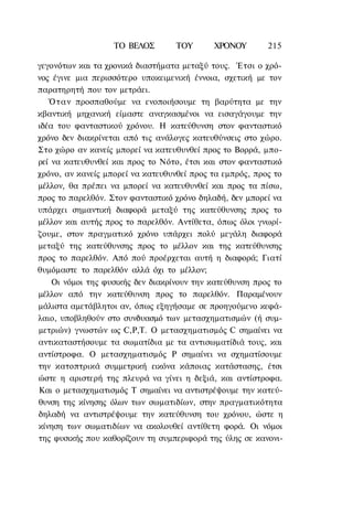 ΤΟ ΒΕΛΟΣ       ΤΟΥ       ΧΡΟΝΟΥ        215

γεγονότων και τα χρονικά διαστήματα μεταξύ τους. Έτσι ο χρό-
νος έγινε μια περισσότερο υποκειμενική έννοια, σχετική με τον
παρατηρητή που τον μετράει.
   Ό τ α ν προσπαθούμε να ενοποιήσουμε τη βαρύτητα με την
κβαντική μηχανική είμαστε αναγκασμένοι να εισαγάγουμε την
ιδέα του φανταστικού χρόνου. Η κατεύθυνση στον φανταστικό
χρόνο δεν διακρίνεται από τις ανάλογες κατευθύνσεις στο χώρο.
Στο χώρο αν κανείς μπορεί να κατευθυνθεί προς το Βορρά, μπο-
ρεί να κατευθυνθεί και προς το Νότο, έτσι και στον φανταστικό
χρόνο, αν κανείς μπορεί να κατευθυνθεί προς τα εμπρός, προς το
μέλλον, θα πρέπει να μπορεί να κατευθυνθεί και προς τα πίσω,
προς το παρελθόν. Στον φανταστικό χρόνο δηλαδή, δεν μπορεί να
υπάρχει σημαντική διαφορά μεταξύ της κατεύθυνσης προς το
μέλλον και αυτής προς το παρελθόν. Αντίθετα, όπως όλοι γνωρί-
ζουμε, στον πραγματικό χρόνο υπάρχει πολύ μεγάλη διαφορά
μεταξύ της κατεύθυνσης προς το μέλλον και της κατεύθυνσης
προς το παρελθόν. Από πού προέρχεται αυτή η διαφορά; Γιατί
θυμόμαστε το παρελθόν αλλά όχι το μέλλον;
    Οι νόμοι της φυσικής δεν διακρίνουν την κατεύθυνση προς το
μέλλον από την κατεύθυνση προς το παρελθόν. Παραμένουν
μάλιστα αμετάβλητοι αν, όπως εξηγήσαμε σε προηγούμενο κεφά-
λαιο, υποβληθούν στο συνδυασμό των μετασχηματισμών (ή συμ-
μετριών) γνωστών ως C,P,T. Ο μετασχηματισμός C σημαίνει να
αντικαταστήσουμε τα σωματίδια με τα αντισωματίδιά τους, και
αντίστροφα. Ο μετασχηματισμός Ρ σημαίνει να σχηματίσουμε
την κατοπτρικά συμμετρική εικόνα κάποιας κατάστασης, έτσι
ώστε η αριστερή της πλευρά να γίνει η δεξιά, και αντίστροφα.
Και ο μετασχηματισμός Τ σημαίνει να αντιστρέψουμε την κατεύ-
θυνση της κίνησης όλων των σωματιδίων, στην πραγματικότητα
δηλαδή να αντιστρέψουμε την κατεύθυνση του χρόνου, ώστε η
κίνηση των σωματιδίων να ακολουθεί αντίθετη φορά. Οι νόμοι
της φυσικής που καθορίζουν τη συμπεριφορά της ύλης σε κανονι-
 