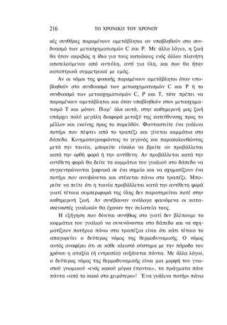 216               ΤΟ ΧΡΟΝΙΚΟ ΤΟΥ ΧΡΟΝΟΥ

κές συνθήκες παραμένουν αμετάβλητοι αν υποβληθούν στο συν-
δυασμό των μετασχηματισμών C και Ρ. Με άλλα λόγια, η ζωή
θα ήταν ακριβώς η ίδια για τους κατοίκους ενός άλλου πλανήτη
αποτελούμενου από αντιύλη, αντί για ύλη, και που θα ήταν
κατοπτρικά συμμετρικοί με εμάς.
    Αν οι νόμοι της φυσικής παραμένουν αμετάβλητοι όταν υπο-
βληθούν στο συνδυασμό των μετασχηματισμών C και Ρ ή το
συνδυασμό των μετασχηματισμών C, Ρ και Τ, τότε πρέπει να
παραμένουν αμετάβλητοι και όταν υποβληθούν στον μετασχημα-
τισμό Τ και μόνον. Παρ' όλα αυτά, στην καθημερινή μας ζωή
υπάρχει πολύ μεγάλη διαφορά μεταξύ της κατεύθυνσης προς το
μέλλον και εκείνης προς το παρελθόν. Φανταστείτε ένα γυάλινο
ποτήρι που πέφτει από το τραπέζι και γίνεται κομμάτια στο
δάπεδο. Κινηματογραφώντας το γεγονός και παρακολουθώντας
μετά την ταινία, μπορείτε εύκολα να βρείτε αν προβάλλεται
κατά την ορθή φορά ή την αντίθετη. Αν προβάλλεται κατά την
αντίθετη φορά θα δείτε τα κομμάτια του γυαλιού στο δάπεδο να
συγκεντρώνονται ξαφνικά σε ένα σημείο και να σχηματίζουν ένα
ποτήρι που ανυψώνεται και στέκεται πάνω στο τραπέζι. Μπο-
ρείτε να πείτε ότι η ταινία προβάλλεται κατά την αντίθετη φορά
γιατί τέτοια συμπεριφορά της ύλης δεν παρατηρείται ποτέ στην
καθημερινή ζωή. Αν συνέβαιναν ανάλογα φαινόμενα οι κατα-
σκευαστές γυαλικών θα έχαναν την πελατεία τους.
    Η εξήγηση που δίνεται συνήθως στο γιατί δεν βλέπουμε τα
κομμάτια του γυαλιού να συνενώνονται στο δάπεδο και να σχη-
ματίζουν ποτήρια πάνω στα τραπέζια είναι ότι κάτι τέτοιο το
απαγορεύει ο δεύτερος νόμος της θερμοδυναμικής. Ο νόμος
αυτός αναφέρει ότι σε κάθε κλειστό σύστημα με την πάροδο του
χρόνου η αταξία (ή εντροπία) αυξάνεται πάντα. Με άλλα λόγια,
ο δεύτερος νόμος της θερμοδυναμικής είναι μια μορφή του γνω-
στού γνωμικού «ενός κακού μύρια έπονται», τα πράγματα πάνε
πάντα «από το κακό στο χειρότερο»! Ένα γυάλινο ποτήρι πάνω
 