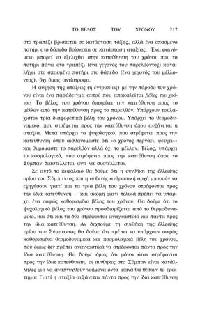 ΤΟ ΒΕΛΟΣ        TOΥ       ΧΡΟΝΟΥ       217

στο τραπέζι βρίσκεται σε κατάσταση τάξης, αλλά ένα σπασμένο
ποτήρι στο δάπεδο βρίσκεται σε κατάσταση αταξίας. Ένα φαινό-
μενο μπορεί να εξελιχθεί στην κατεύθυνση του χρόνου που το
ποτήρι πάνω στο τραπέζι (ένα γεγονός του παρελθόντος) κατα-
λήγει στο σπασμένο ποτήρι στο δάπεδο (ένα γεγονός του μέλλο-
ντος), όχι όμως αντίστροφα.
    Η αύξηση της αταξίας (ή εντροπίας) με την πάροδο του χρό-
νου είναι ένα παράδειγμα αυτού που αποκαλείται βέλος του χρό-
νου. Το βέλος του χρόνου διακρίνει την κατεύθυνση προς το
μέλλον από την κατεύθυνση προς το παρελθόν. Υπάρχουν τουλά-
χιστον τρία διαφορετικά βέλη του χρόνου. Υπάρχει το θερμοδυ-
ναμικό, που στρέφεται προς την κατεύθυνση όπου αυξάνεται η
αταξία. Μετά υπάρχει το ψυχολογικό, που στρέφεται προς την
κατεύθυνση όπου αισθανόμαστε ότι «ο χρόνος περνάει, φεύγει»»
και θυμόμαστε το παρελθόν αλλά όχι το μέλλον. Τέλος, υπάρχει
το κοσμολογικό, που στρέφεται προς την κατεύθυνση όπου το
Σύμπαν διαστέλλεται αντί να συστέλλεται.
    Σε αυτό το κεφάλαιο θα δούμε ότι η συνθήκη της έλλειψης
ορίου του Σύμπαντος και η ασθενής ανθρωπική αρχή μπορούν να
εξηγήσουν γιατί και τα τρία βέλη του χρόνου στρέφονται προς
την ίδια κατεύθυνση — και ακόμη γιατί τελικά πρέπει να υπάρ-
χει ένα σαφώς καθορισμένο βέλος του χρόνου. Θα δούμε ότι το
ψυχολογικό βέλος του χρόνου προσδιορίζεται από το θερμοδυνα-
μικό, και ότι και τα δύο στρέφονται αναγκαστικά και πάντα προς
την ίδια κατεύθυνση. Αν δεχτούμε τη συνθήκη της έλλειψης
ορίου του Σύμπαντος θα δούμε ότι πρέπει να υπάρχουν σαφώς
καθορισμένα θερμοδυναμικά και κοσμολογικά βέλη του χρόνου,
που όμως δεν πρέπει αναγκαστικά να στρέφονται πάντα προς την
ίδια κατεύθυνση. Θα δούμε όμως ότι μόνον όταν στρέφονται
προς την ίδια κατεύθυνση, οι συνθήκες στο Σύμπαν είναι κατάλ-
ληλες για να αναπτυχθούν νοήμονα όντα ικανά θα θέσουν το ερώ-
τημα: Γιατί η αταξία αυξάνεται πάντα προς την ίδια κατεύθυνση
 