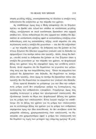 ΤΟ ΒΕΛΟΣ TOΥ ΧΡΟΝΟΥ                    219

σταση μεγάλης τάξης, αναταράσσοντας το πλαίσιο η αταξία τους
πιθανότατα θα αυξάνεται με την πάροδο του χρόνου.
    Ας υποθέσουμε όμως πως ο Θεός αποφάσιζε ότι το Σύμπαν
πρέπει να βρεθεί στα τελικά του στάδια σε κατάσταση μεγάλης
τάξης, ανεξάρτητα σε ποιά κατάσταση βρισκόταν στα αρχικά
στάδια του. Είναι πιθανότερο ότι στα αρχικά του στάδια θα βρι-
σκόταν σε κατάσταση αταξίας αφού οι καταστάσεις αταξίας είναι
πιθανότερες από τις καταστάσεις τάξης· αυτό σημαίνει ότι στη
περίπτωση αυτή η αταξία θα μειωνόταν — και δεν θα αυξανόταν
— με την πάροδο του χρόνου. Οι άνθρωποι που θα ζούσαν σε ένα
τέτοιο Σύμπαν θα έβλεπαν κομμάτια γυαλιών από το δάπεδο να
σχηματίζουν ένα ποτήρι πάνω στο τραπέζι. Αλλά, όπως θα δού-
με, επειδή αυτοί οι άνθρωποι θα ζούσαν σε ένα Σύμπαν όπου η
αταξία θα μειωνόταν με την πάροδο του χρόνου, το ψυχολογικό
βέλος του χρόνου τους θα στρεφόταν προς την αντίθετη κατεύ-
θυνση. Αυτό σημαίνει ότι θα θυμούνταν τα γεγονότα του μέλλο-
ντος τους και όχι του παρελθόντος τους. Όταν τα κομμάτια του
γυαλιού θα βρίσκονταν στο δάπεδο, θα θυμούνταν το ποτήρι
πάνω στο τραπέζι, όταν όμως το ποτήρι θα βρισκόταν πάνω στο
τραπέζι δεν θα θυμούνταν τα κομμάτια του γυαλιού στο δάπεδο.
    Είναι αρκετά δύσκολο να μιλήσουμε για την ίδια την ανθρώ-
πινη μνήμη γιατί δεν γνωρίζουμε ακόμη τις λεπτομέρειες της
λειτουργίας του ανθρώπινου εγκεφάλου. Γνωρίζουμε όμως πώς
ακριβώς λειτουργεί η μνήμη του ηλεκτρονικού υπολογιστή. Θα
εξετάσουμε λοιπόν το θέμα του ψυχολογικού βέλους του χρόνου
για τη μνήμη των υπολογιστών. Είναι λογικό νομίζω να υποθέ-
τουμε ότι το βέλος του χρόνου για τη μνήμη των υπολογιστών
και το αντίστοιχο βέλος του χρόνου για τη μνήμη των ανθρώπων
στρέφονται προς την ίδια κατεύθυνση. Αν δεν συνέβαινε αυτό θα
μπορούσε κάποιος, χρησιμοποιώντας έναν υπολογιστή, να θη-
σαυρίσει στο χρηματιστήριο αφού η μνήμη του υπολογιστή του
θα θυμόταν τις τιμές των μετοχών της επόμενης ημέρας! Η μνή-
 