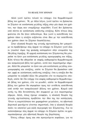 ΤΟ ΒΕΛΟΣ TOΥ ΧΡΟΝΟΥ                   221

    Αλλά γιατί πρέπει τελικά να υπάρχει ένα θερμοδυναμικό
βέλος του χρόνου; Ή, με άλλα λόγια, γιατί πρέπει να βρίσκεται
το Σύμπαν σε κατάσταση μεγάλης τάξης στην μία άκρη του χρό-
νου, την άκρη που ονομάζουμε παρελθόν; Γιατί δεν βρίσκεται
από πάντα σε κατάσταση απόλυτης αταξίας; Κάτι τέτοιο ίσως
φαίνεται ότι θα ήταν πιθανότερο. Και γιατί η κατεύθυνση του
χρόνου όπου η αταξία αυξάνεται είναι ίδια με την κατεύθυνση
του χρόνου όπου το Σύμπαν διαστέλλεται;
    Στην κλασική θεωρία της γενικής σχετικότητας δεν μπορού-
με να προβλέψουμε πώς άρχισε να υπάρχει το Σύμπαν γιατί όλοι
οι γνωστοί νόμοι της φυσικής καταρρέουν στην ανωμαλία της
Μεγάλης έκρηξης. Η αρχική κατάσταση του Σύμπαντος θα μπο-
ρούσε να ήταν μια κατάσταση μεγάλης ομοιομορφίας και τάξης.
Κάτι τέτοιο θα οδηγούσε σε σαφώς καθορισμένα θερμοδυναμικά
και κοσμολογικά βέλη του χρόνου, αυτά που παρατηρούμε σήμε-
ρα. Αλλά θα μπορούσε να ήταν και μία κατάσταση μεγάλης ανο-
μοιομορφίας και αταξίας, οπότε το Σύμπαν θα βρισκόταν από
την ,αρχή σε κατάσταση απόλυτης αταξίας· έτσι η αταξία δεν θα
μπορούσε να αυξηθεί άλλο: θα μπορούσε είτε να παραμείνει στα-
θερή, οπότε δεν θα υπήρχε ένα σαφώς καθορισμένο θερμοδυναμι-
κό βέλος του χρόνου, είτε να μειωθεί, οπότε το θερμοδυναμικό
βέλος του χρόνου θα στρεφόταν προς την αντίθετη κατεύθυνση
από αυτήν του κοσμολογικού βέλους του χρόνου. Καμιά από
αυτές τις δύο δυνατότητες δεν συμφωνεί με ό,τι παρατηρούμε
σήμερα. Αλλά, όπως έχουμε αναφέρει, η κλασική θεωρία της
γενικής σχετικότητας προβλέπει την ίδια της την κατάργηση.
 Ό τ α ν η καμπυλότητα του χωροχρόνου μεγαλώνει, τα κβαντικά
βαρυτικά φαινόμενα γίνονται σημαντικά, έτσι η κλασική θεωρία
παύει να αποτελεί μια καλή περιγραφή του Σύμπαντος. Για να
κατανοήσουμε πώς άρχισε να υπάρχει το Σύμπαν πρέπει να χρη-
σιμοποιήσουμε μία κβαντική θεωρία της βαρύτητας.
   Ό π ω ς είδαμε όμως και στο προηγούμενο κεφάλαιο, για να
 