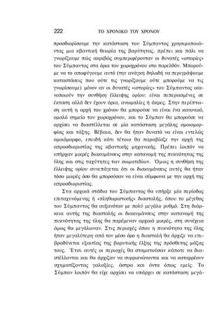 222              ΤΟ ΧΡΟΝΙΚΟ TOY ΧΡΟΝΟΥ

προσδιορίσουμε την κατάσταση του Σύμπαντος χρησιμοποιώ-
ντας μια κβαντική θεωρία της βαρύτητας, πρέπει και πάλι να
γνωρίζουμε πώς ακριβώς συμπεριφέρονταν οι δυνατές «ιστορίες»
του Σύμπαντος στα όρια του χωροχρόνου στο παρελθόν. Μπορού-
με να το αποφύγουμε αυτό (την ανάγκη δηλαδή να περιγράψουμε
καταστάσεις που ούτε τις γνωρίζουμε ούτε μπορούμε να τις
γνωρίσουμε) μόνον αν οι δυνατές «ιστορίες» του Σύμπαντος ικα-
νοποιούν την συνθήκη έλλειψης ορίου: είναι πεπερασμένες σε
έκταση αλλά δεν έχουν όρια, ανωμαλίες ή άκρες. Στην περίπτω-
ση αυτή η αρχή του χρόνου θα μπορούσε να είναι ένα κανονικό,
ομαλό σημείο του χωροχρόνου, και το Σύμπαν θα μπορούσε να
αρχίσει να διαστέλλεται σε μία κατάσταση μεγάλης ομοιομορ-
φίας και τάξης. Βέβαια, δεν θα ήταν δυνατό να είναι εντελώς
ομοιόμορφο, επειδή κάτι τέτοιο θα παραβίαζε την αρχή της
απροσδιοριστίας της κβαντικής μηχανικής. Πρέπει λοιπόν να
υπήρχαν μικρές διακυμάνσεις στην κατανομή της πυκνότητας της
ύλης και στις ταχύτητες των σωματιδίων. Όμως η συνθήκη της
έλλειψης ορίου συνεπάγεται ότι οι διακυμάνσεις αυτές θα ήταν
τόσο μικρές όσο θα μπορούσαν να είναι σύμφωνα με την αρχή της
απροσδιοριστίας.
    Στα αρχικά στάδια του Σύμπαντος θα υπήρξε μία περίοδος
επιταχυνόμενης ή «πληθωριστικής» διαστολής, όπου το μέγεθος
του Σύμπαντος θα αυξανόταν με πολύ μεγάλο ρυθμό. Στη διάρ-
κεια αυτής της διαστολής οι διακυμάνσεις στην κατανομή της
πυκνότητας της ύλης θα παρέμεναν αρχικά μικρές, στη συνέχεια
όμως θα μεγάλωναν. Στις περιοχές όπου η πυκνότητα της ύλης
ήταν μεγαλύτερη από τον μέσο όρο η διαστολή θα άρχιζε να επι-
βραδύνεται εξαιτίας της βαρυτικής έλξης της πρόσθετης μάζας
τους. Έτσι αυτές οι περιοχές θα σταματούσαν κάποτε να δια-
στέλλονται και θα άρχιζαν να συρρικνώνονται και να καταρρέουν
σχηματίζοντας γαλαξίες, άστρα και όντα όπως εμείς. Το
Σύμπαν λοιπόν θα είχε αρχίσει να υπάρχει σε κατάσταση μεγά-
 