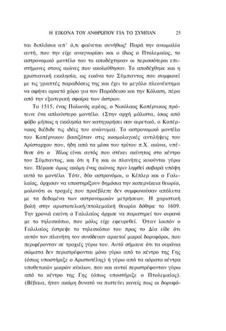 Η ΕΙΚΟΝΑ TOΥ ΑΝΘΡΩΠΟΥ ΓΙΑ ΤΟ ΣΥΜΠΑΝ                25

ται διπλάσια α π ' ό,τι φαίνεται συνήθως! Παρά την ανωμαλία
αυτή, που την είχε αναγνωρίσει και ο ίδιος ο Πτολεμαίος, το
αστρονομικό μοντέλο του το αποδέχτηκαν οι περισσότεροι επι-
στήμονες στους αιώνες που ακολούθησαν. Το αποδέχθηκε και η
χριστιανική εκκλησία, ως εικόνα του Σύμπαντος που συμφωνεί
με τις γραπτές παραδόσεις της και έχει το μεγάλο πλεονέκτημα
να αφήνει αρκετό χώρο για τον Παράδεισο και την Κόλαση, πέρα
από την εξωτερική σφαίρα των άστρων.
    Το 1515, ένας Πολωνός ιερέας, ο Νικόλαος Κοπέρνικος πρό-
τεινε ένα απλούστερο μοντέλο. (Στην αρχή μάλιστα, ίσως από
φόβο μήπως η εκκλησία τον κατηγορήσει σαν αιρετικό, ο Κοπέρ-
νικος διέδιδε τις ιδέες του ανώνυμα). Το αστρονομικό μοντέλο
του Κοπέρνικου βασιζόταν στις κοσμολογικές αντιλήψεις του
Αρίσταρχου που, ήδη από τα μέσα του τρίτου π.Χ. αιώνα, υπέ-
θεσε ότι ο Ήλιος είναι αυτός που στέκει ακίνητος στο κέντρο
του Σύμπαντος, και ότι η Γη και οι πλανήτες κινούνται γύρω
του. Πέρασε όμως ακόμη ένας αιώνας πριν ληφθεί σοβαρά υπόψη
αυτό το μοντέλο. Τότε, δύο αστρονόμοι, ο Κέπλερ και ο Γαλι-
λαίος, άρχισαν να υποστηρίζουν δημόσια την κοπερνίκεια θεωρία,
μολονότι οι τροχιές που προέβλεπε δεν συμφωνούσαν απόλυτα
με τα δεδομένα των αστρονομικών μετρήσεων. Η χαριστική
βολή στην αριστοτελική/πτολεμαϊκή θεωρία δόθηκε το 1609.
Την χρονιά εκείνη ο Γαλιλαίος άρχισε να παρατηρεί τον ουρανό
με το τηλεσκόπιο, που μόλις είχε εφευρεθεί. Όταν λοιπόν ο
Γαλιλαίος έστρεψε το τηλεσκόπιο του προς το Δία είδε ότι
αυτόν τον πλανήτη τον συνόδευαν αρκετοί μικροί δορυφόροι, που
περιφέρονταν σε τροχιές γύρω του. Αυτό σήμαινε ότι τα ουράνια
σώματα δεν περιστρέφονται μόνο γύρω από το κέντρο της Γης
(όπως υποστήριζε ο Αριστοτέλης) ή γύρω από τα αόρατα κέντρα
υποθετικών μικρών κύκλων, που και αυτοί περιστρέφονταν γύρω
από το κέντρο της Γης (όπως υποστήριζε ο Πτολεμαίος).
(Βέβαια, ήταν ακόμη δυνατό να πιστεύει κανείς πως οι δορυφό-
 