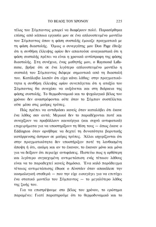 ΤΟ ΒΕΛΟΣ TOΥ ΧΡΟΝΟΥ                    225

τέλος του Σύμπαντος μπορεί να διαφέρουν πολύ. Παρασύρθηκα
επίσης από κάποια εργασία μου σε ένα απλουστευμένο μοντέλο
του Σύμπαντος όπου η φάση συστολής έμοιαζε πραγματικά με
τη φάση διαστολής. Όμως ο συνεργάτης μου Don Page έδειξε
ότι η συνθήκη έλλειψης ορίου δεν απαιτούσε αναγκαστικά ότι η
φάση συστολής πρέπει να είναι η χρονικά αντίστροφη της φάσης
διαστολής. Στη συνέχεια, ένας μαθητής μου, ο Raymond Lafla-
mme, βρήκε ότι σε ένα λιγότερο απλουστευμένο μοντέλο η
συστολή του Σύμπαντος διέφερε σημαντικά από τη διαστολή
του. Κατάλαβα λοιπόν ότι είχα κάνει λάθος: στην πραγματικό-
τητα η συνθήκη έλλειψης ορίου συνεπάγεται ότι η αταξία του
Σύμπαντος θα συνεχίσει να αυξάνεται και στη διάρκεια της
φάσης συστολής. Το θερμοδυναμικό και το ψυχολογικό βέλος του
χρόνου δεν αναστρέφονται ούτε όταν το Σύμπαν συστέλλεται
ούτε μέσα στις μαύρες τρύπες.
    Πώς πρέπει να αντιδράσει κανείς όταν καταλάβει ότι έκανε
ένα λάθος σαν αυτό; Μερικοί δεν το παραδέχονται ποτέ και
συνεχίζουν να προβάλλουν καινούργια (και συχνά αντιφατικά)
επιχειρήματα για να υποστηρίξουν τη θέση τους — όπως έκανε ο
Eddington όταν αρνήθηκε να δεχτεί τη δυνατότητα βαρυτικής
κατάρρευσης άστρων σε μαύρες τρύπες. Άλλοι ισχυρίζονται ότι
στην πραγματικότητα δεν υποστήριξαν ποτέ τη λανθασμένη
άποψη ή ότι, ακόμη και αν το έκαναν, το έκαναν μόνο και μόνο
για να δείξουν ότι περιείχε αντιφάσεις. Πιστεύω πως η ορθότερη
και λιγότερο συγκεχυμένη αντιμετώπιση ενός τέτοιου λάθους
είναι να το παραδεχτεί κανείς δημόσια. Ένα καλό παράδειγμα
τέτοιας αντιμετώπισης έδωσε ο Αϊνστάιν όταν αποκάλεσε την
κοσμολογική σταθερά — που την είχε εισαγάγει για να επιτύχει
ένα στατικό μοντέλο του Σύμπαντος — το μεγαλύτερο λάθος
της ζωής του.
    Για να επιστρέψουμε στο βέλος του χρόνου, το ερώτημα
παραμένει: Γιατί παρατηρούμε ότι το θερμοδυναμικό και το
 