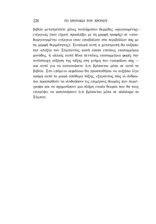 228              ΤΟ ΧΡΟΝΙΚΟ TOΥ ΧΡΟΝΟΥ

βιβλίο μετατρέπατε χίλιες τουλάχιστον θερμίδες «οργανωμένης»
ενέργειας (που είχατε προσλάβει με τη μορφή τροφής) σε «απο-
διοργανωμένη» ενέργεια (που αποβάλατε στο περιβάλλον σας με
τη μορφή θερμότητας). Συνολικά αυτή η μετατροπή θα αυξήσει
την αταξία του Σύμπαντος κατά είκοσι επτάκις εκατομμύρια
μονάδες, ή αλλιώς κατά δέκα πεντάκις εκατομμύρια φορές την
αντίστοιχη αύξηση της τάξης στη μνήμη του εγκεφάλου σας —
και αυτό για να κατανοήσετε ό,τι βρίσκεται μέσα σε αυτό το
βιβλίο. Στο επόμενο κεφάλαιο θα προσπαθήσω να αυξήσω λίγο
ακόμη αυτό το μικρό απόθεμα τάξης, εξηγώντας πώς οι άνθρω-
ποι προσπαθούν να συνδυάσουν τις επιμέρους θεωρίες που περιέ-
γραψα και να σχηματίσουν μια πλήρη ενιαία θεωρία που θα τους
επιτρέψει να κατανοήσουν ό,τι βρίσκεται μέσα σε ολόκληρο το
Σύμπαν.
 