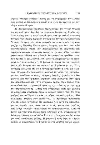 Η ΕΝΟΠΟΙΗΣΗ ΤΩΝ ΦΥΣΙΚΩΝ ΘΕΩΡΙΩΝ                231

σήμερα υπάρχει σταθερό έδαφος για να στηρίξουμε την ελπίδα
πως μπορεί να βρισκόμαστε κοντά στο τέλος της έρευνας για την
πλήρη ενιαία θεωρία.
   Σε προηγούμενα κεφάλαια περιγράψαμε την γενική θεωρία
της σχετικότητας, δηλαδή την επιμέρους θεωρία της βαρύτητας,
όπως επίσης και τις επιμέρους θεωρίες για την ασθενή πυρηνική
δύναμη, την ισχυρή πυρηνική δύναμη και την ηλεκτρομαγνητική
δύναμη. Οι τρεις τελευταίες μπορούν να συνδυαστούν στις ονο-
μαζόμενες Μεγάλες Ενοποιημένες Θεωρίες, που δεν είναι πολύ
ικανοποιητικές επειδή δεν περιλαμβάνουν τη βαρύτητα και
περιέχουν κάποιες ποσότητες (όπως οι σχετικές μάζες των δια-
φόρων σωματιδίων) που η θεωρία δεν μπορεί να προβλέψει (και
που πρέπει να επιλέγονται έτσι ώστε να συμφωνούν με τα δεδο-
μένα των παρατηρήσεων). Η βασική δυσκολία στο να ανακαλύ-
ψουμε μία θεωρία που να ενοποιεί τη βαρύτητα με τις άλλες
δυνάμεις οφείλεται στο ότι η γενική σχετικότητα είναι μια «κλα-
σική» θεωρία, δεν ενσωματώνει δηλαδή την αρχή της απροσδιο-
ριστίας. Αντίθετα, οι άλλες επιμέρους θεωρίες εξαρτώνται καθο-
ριστικά από την κβαντική μηχανική (που βασίζεται στην αρχή
της απροσδιοριστίας). Ένα αναγκαίο πρώτο βήμα λοιπόν είναι
να συνδυάσουμε τη γενική θεωρία της σχετικότητας με την αρχή
της απροσδιοριστίας. Ό π ω ς ήδη αναφέραμε, αυτό έχει μερικές
αξιοσημείωτες συνέπειες, όπως οι μαύρες τρύπες (που δεν είναι
μαύρες) και το Σύμπαν που δεν περιέχει ανωμαλίες ή όρια, αλλά
περιέχεται πλήρως στον εαυτό του. Το πρόβλημα συνίσταται
στο ότι, όπως εξηγήσαμε στο κεφάλαιο 7, η αρχή της απροσδιο-
ριστίας σημαίνει πως ακόμη και ο κενός χώρος είναι γεμάτος
από ζεύγη «δυνάμει» σωματιδίων και αντισωματιδίων. Αυτά τα
ζεύγη θα έχουν ένα άπειρο ποσό ενέργειας· έτσι, σύμφωνα με τη
διάσημη εξίσωση του Αϊνστάιν Ε = m·c2 , θα έχουν και ένα άπει-
ρο ποσό ισοδύναμης μάζας. Η βαρυτική τους έλξη θα έπρεπε
λοιπόν να καμπυλώνει το Σύμπαν σε ένα μέγεθος άπειρα μικρό.
 