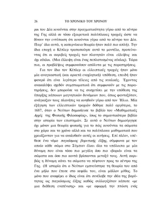 26                ΤΟ ΧΡΟΝΙΚΟ TOΥ ΧΡΟΝΟΥ

ροι του Δία κινούνται στην πραγματικότητα γύρω από το κέντρο
της Γης αλλά σε τόσο εξαιρετικά πολύπλοκες τροχιές ώστε να
δίνουν την εντύπωση ότι κινούνται γύρω από το κέντρο του Δία.
Παρ' όλα αυτά, η κοπερνίκεια θεωρία ήταν πολύ πιο απλή). Την
ίδια εποχή ο Κέπλερ τροποποίησε αυτό το μοντέλο, προτείνο-
ντας ότι οι ακριβείς τροχιές των πλανητών είναι ελλείψεις και
όχι κύκλοι. (Μια έλλειψη είναι ένας πεπλατυσμένος κύκλος). Τώρα
πια, οι προβλέψεις συμφωνούσαν απόλυτα με τις παρατηρήσεις.
    Για τον ίδιο τον Κέπλερ οι ελλειπτικές τροχιές ήταν μόνο
μία αναγκαστική (και αρκετά ενοχλητική) υπόθεση, επειδή ήταν
φανερό ότι είνα λιγότερο τέλειες από τις κυκλικές. Έχοντας
ανακαλύψει σχεδόν συμπτωματικά ότι συμφωνούν με τις παρα-
τηρήσεις, δεν μπορούσε να τις συσχετίσει με την υπόθεση της
ύπαρξης κάποιων μαγνητικών δυνάμεων που, όπως φανταζόταν,
ανάγκαζαν τους πλανήτες να κινηθούν γύρω από τον Ήλιο. Μία
εξήγηση των ελλειπτικών τροχιών δόθηκε πολύ αργότερα, το
1687, όταν ο Νεύτων δημοσίευσε το βιβλίο του «Μαθηματικές
Αρχές της Φυσικής Φιλοσοφίας», ίσως το σημαντικότερο βιβλίο
στην ιστορία των επιστημών. Σε αυτό ο Νεύτων δημιούργησε
όχι μόνον μια θεωρία φυσικής για το πώς κινούνται τα σώματα
στο χώρο και το χρόνο αλλά και τα πολύπλοκα μαθηματικά που
χρειάζονταν για να αναλυθούν αυτές οι κινήσεις. Επί πλέον, υπέ-
θεσε ένα νόμο παγκόσμιας βαρυτικής έλξης, σύμφωνα με τον
οποίο κάθε σώμα στο Σύμπαν έλκει όλα τα υπόλοιπα με μία
δύναμη που είναι τόσο πιο μεγάλη όσο πιο «βαριά» είναι τα
σώματα και όσο πιο κοντά βρίσκονται μεταξύ τους. Αυτή ακρι-
βώς η δύναμη κάνει τα σώματα να πέφτουν προς το κέντρο της
Γης. (Η ιστορία ότι ο Νεύτων εμπνεύστηκε τη θεωρία του από
ένα μήλο που έπεσε στο κεφάλι του, είναι μάλλον μύθος. Το
μόνο που αναφέρει ο ίδιος είναι ότι συνέλαβε την ιδέα της βαρύ-
τητας ως παγκόσμιας έλξης καθώς συλλογιζόταν κάποτε «με
μια διάθεση ενατένισης» και «με αφορμή την πτώση ενός
 
