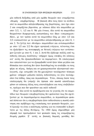 Η ΕΝΟΠΟΙΗΣΗ ΤΩΝ ΦΥΣΙΚΩΝ ΘΕΩΡΙΩΝ                 233

μία πιθανή διέξοδος από μία ομάδα θεωριών που ονομάζονται
«θεωρίες υπερβαρύτητας». Η βασική ιδέα τους ήταν να συνδυα-
στεί το σωματίδιο αλληλεπίδρασης της βαρύτητας, που έχει σπιν
2 και ονομάζεται βαρυτόνιο, με κάποια άλλα νέα σωματίδια με
σπιν 3/2, 1, 1/2 και 0. Με μία έννοια, όλα αυτά τα σωματίδια
θεωρούνταν διαφορετικές καταστάσεις του ίδιου «υπερσωματι-
δίου», με τον τρόπο αυτό τα σωματίδια ύλης με σπιν 1/2 και
3/2 ενοποιούνταν με τα σωματίδια αλληλεπίδρασης με σπιν 0, 1
και 2. Τα ζεύγη των «δυνάμει» σωματιδίων και αντισωματιδίων
με σπιν 1/2 και 3/2 θα είχαν αρνητική ενέργεια, τείνοντας έτσι
να εξαλείψουν τις συνεισφορές σε θετική ενέργεια των αντίστοι-
χων ζευγών με σπιν 0, 1 και 2. Αυτό θα εξάλειφε πολλές από τις
πιθανές άπειρες ποσότητες· υπήρχαν όμως υποψίες ότι κάποιες
α π ' αυτές θα εξακολουθούσαν να παραμένουν. Οι υπολογισμοί
που απαιτούνταν για να εξακριβωθεί αυτό ήταν τόσο μεγάλοι και
δύσκολοι που κανένας δεν ήταν διατεθημένος να αναλάβει να τους
φέρει σε πέρας. Ακόμη και αν χρησιμοποιούσε ηλεκτρονικό υπο-
λογιστή, είχε εκτιμηθεί ότι θα χρειαζόταν τουλάχιστον τέσσερα
χρόνια· υπήρχαν μάλιστα πολλές πιθανότητες να γίνει τουλάχι-
στον ένα λάθος, ίσως και περισσότερα. Έτσι, όποιος έκανε τους
υπολογισμός θα γνώριζε ότι έφτασε στο σωστό αποτέλεσμα
μόνον αν κάποιος άλλος τους επαναλάμβανε και τους επιβεβαίω-
νε, πράγμα που δεν φαινόταν και πολύ πιθανό!
     Παρ' όλα αυτά τα προβλήματα και το γεγονός ότι τα σωμα-
τίδια των θεωριών υπερβαρύτητας δεν φαίνονταν πως θα σχετί-
ζονταν με τα παρατηρούμενα σωματίδια, οι περισσότεροι φυσι-
κοί πίστευαν ότι η υπερβαρύτητα ήταν πιθανότατα η σωστή απά-
ντηση στο πρόβλημα της ενοποίησης των φυσικών θεωριών, για-
τί έμοιαζε να είναι ο καλύτερος τρόπος για να ενοποιηθεί η βαρύ-
τητα με τις άλλες δυνάμεις. Το 1984 όμως σημειώθηκε μία
στροφή των προτιμήσεων των φυσικών προς τις ονομαζόμενες
θεωρίες χορδών. Σ' αυτές οι βασικές δομικές μονάδες δεν
 