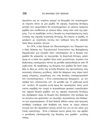238               ΤΟ ΧΡΟΝΙΚΟ TOΥ XPONOΥ


πρωτόνιο και το νετρόνιο μπορεί να θεωρηθεί ότι αντιστοιχούν
σε κύματα πάνω σε μία χορδή. Οι ισχυρές πυρηνικές δυνάμεις
μεταξύ των σωματιδίων θα αντιστοιχούσαν σε κάποια τμήματα
χορδών που συνδέονται με κάποια άλλα, όπως στον ιστό της αρά-
χνης. Για να προβλέψει αυτή η θεωρία τις παρατηρούμενες τιμές
έντασης της ισχυρής πυρηνικής δύναμης, θα έπρεπε οι χορδές να
μοιάζουν με ελαστικές ταινίες που καθεμιά τους θα ασκούσε
τάση δέκα περίπου τόννων.
      Το 1974, ο Joel Scherk του Πανεπιστημίου του Παρισιού και
ο John Schwarz του Τεχνολογικού Ινστιτούτου της Καλιφόρνιας
δημοσίευσαν μια εργασία όπου υποστήριζαν ότι η θεωρία των
χορδών θα μπορούσε να περιγράψει τη βαρυτική δύναμη, μόνον
όμως αν η τάση των χορδών ήταν πολύ μεγαλύτερη, περίπου ένα
δωδεκάκις εκατομμύριο τόννοι (η μονάδα ακολουθούμενη από 39
μηδενικά). Οι προβλέψεις τις θεωρίας των χορδών θα ήταν ακρι-
βώς οι ίδιες με αυτές της γενικής θεωρίας της σχετικότητας στις
κανονικές κλίμακες μεγέθους, αλλά θα διέφεραν στις πάρα πολύ
μικρές κλίμακες, μικρότερες του ενός δεκάκις εκατομμυριοστού
του εκατοστομέτρου. ( Ένα εκατοστόμετρο διαιρεμένο με τον
αριθμό που αποτελείται α π ' τη μονάδα και 33 μηδενικά μετά
α π ' αυτήν). Η εργασία αυτή όμως δεν προσέχτηκε πολύ γιατί
εκείνη ακριβώς την εποχή οι περισσότεροι φυσικοί εγκατέλειψαν
την αρχική θεωρία χορδών για τις ισχυρές πυρηνικές δυνάμεις
και στράφηκαν προς τη θεωρία που βασιζόταν στα κουάρκς και
τα γλοιόνια και φαίνονταν να ταιριάζει περισσότερο στα δεδομέ-
να των παρατηρήσεων. Ο Joel Scherk πέθανε κάτω από τραγικές
συνθήκες (υπέφερε από διαβήτη και έπεσε σε κώμα κάποια
στιγμή που δεν βρισκόταν κανείς κοντά του για να του κάνει μια
ένεση ινσουλίνης). Έτσι ο Schwarz έμεινε μόνος του, και σχεδόν
ο μοναδικός υποστηρικτής της θεωρίας των χορδών μεγάλης
τάσης.
 