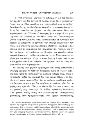 Η ΕΝΟΠΟΙΗΣΗ ΤΩΝ ΦΥΣΙΚΩΝ ΘΕΩΡΙΩΝ                                239

    Το 1984 αναβίωσε ξαφνικά το ενδιαφέρον για τις θεωρίες
των χορδών, για δύο λόγους. Ο πρώτος ήταν ότι οι φυσικοί δεν
έκαναν και μεγάλες προόδους στην προσπάθειά τους να δείξουν
ότι η θεωρία της υπερβαρύτητας οδηγούσε σε πεπερασμένα μεγέ-
θη ή ότι μπορούσε να εξηγήσει τα είδη των σωματιδίων που
παρατηρούμε στο Σύμπαν. Ο δεύτερος ήταν η δημοσίευση μιας
εργασίας του Schwarz με τον Mike Green του Πανεπιστημίου
Queen Mary του Λονδίνου, όπου αποδεικνύεται ότι η θεωρία των
χορδών θα μπορούσε να εξηγήσει την ύπαρξη σωματιδίων που
έχουν μια ενδογενή αριστερόστροφη ιδιότητα, ακριβώς όπως
κάποια από τα σωματίδια που παρατηρούμε. Όποιοι και αν
ήταν οι λόγοι της αναβίωσης της θεωρίας των χορδών, πολλοί
φυσικοί άρχισαν να εργάζονται πάνω σε αυτήν. Σύντομα αναπτύ-
χθηκε μία καινούργια εκδοχή, η ονομαζόμενη θεωρία των ετερο-
τικών χορδών που ίσως μπορέσει να εξηγήσει όλα τα είδη των
σωματιδίων που παρατηρούμε.*
    Οι θεωρίες των χορδών εμφανίζουν και αυτές καταστάσεις
ύπαρξης απείρων ποσοτήτων θεωρείται όμως ότι όλες οι άπει-
ρες ποσότητες θα εξαλειφθούν σε κάποιες εκδοχές τους, όπως οι
ετεροτικές χορδές (αν και αυτό δεν είναι ακόμη βέβαιο). Οι θεω-
ρίες αυτές όμως παρουσιάζουν ένα μεγαλύτερο πρόβλημα: φαίνε-
ται ότι είναι συνεπείς και δεν περιέχουν αντιφάσεις μόνο όταν ο
χωρόχρονος έχει είτε δέκα είτε είκοσι έξι διαστάσεις (αντί για
τις γνωστές μας τέσσερις)! Οι πολλές πρόσθετες διαστάσεις
είναι φυσικά κοινός τόπος στα μυθιστορήματα επιστημονικής
φαντασίας, στην πραγματικότητα είναι σχεδόν αναγκαστικές,


* Το επίθετο «ετεροτικές» σχηματίζεται από την ελληνική λέξη «ετέρωσις», που
σημαίνει την αυξημένη ρώμη ζώων ή φυτών που προέρχονται από κατάλληλες δια-
σταυρώσεις. Στις «ετεροτικές» χορδές παρουσιάζεται μία σύζευξη χαρακτηριστικών
από τις χορδές στις δέκα και στις εικοσιέξι διαστάσεις. Έτσι οι χορδές αυτές διαθέ-
τουν μία αυξημένη θεωρητική αποτελεσματικότητα. Φαίνεται λοιπόν ότι μερικοί
φυσικοί εξακολουθούν να βρίσκουν γόνιμη την ελληνική γλώσσα! (Σ.τ.μ.).
 