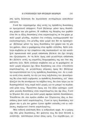 Η ΕΝΟΠΟΙΗΣΗ ΤΩΝ ΦΥΣΙΚΩΝ ΘΕΩΡΙΩΝ                  241

στη τρίτη διάσταση θα περνούσατε συντομότερα κατευθείαν
απέναντι.
    Γιατί δεν παρατηρούμε όλες αυτές τις πρόσθετες διαστάσεις
αν πραγματικά υπάρχουν; Γιατί βλέπουμε μόνον τρεις διαστά-
σεις χώρου και μία χρόνου; Η υπόθεση της θεωρίας των χορδών
είναι ότι οι άλλες διαστάσεις είναι καμπυλωμένες σε ένα χώρο με
πολύ μικρό μέγεθος, περίπου ένα εννέακις εκατομμυριοστό του
εκατοστομέτρου, ένα μέγεθος τόσο μικρό που δεν το προσέχου-
με· βλέπουμε μόνον τις τρεις διαστάσεις του χώρου και τη μία
του χρόνου, όπου ο χωρόχρονος είναι σχεδόν επίπεδος. Κάτι ανά-
λογο συμβαίνει με την επιφάνεια ενός πορτοκαλιού: αν την κοιτά-
ξετε προσεκτικά από μικρή απόσταση βλέπετε ότι έχει πτυχές
και εξογκώματα. Αν τη δείτε όμως από μεγαλύτερη απόσταση
δεν βλέπετε αυτές τις καμπύλες διαμορφώσεις της και έτσι σας
φαίνεται λεία. Κάτι ανάλογο συμβαίνει και με το χωρόχρονο: σε
πολύ μικρή κλίμακα έχει δέκα διαστάσεις και είναι εντονότατα
καμπυλωμένος, σε μεγαλύτερες κλίμακες όμως δεν βλέπουμε
την καμπυλότητά του ή τις πρόσθετες διαστάσεις του. Αν η εικό-
να αυτή είναι σωστή, τα νέα για τους ταξιδιώτες του Διαστήμα-
τος δεν είναι πολύ ευχάριστα: οι πρόσθετες διαστάσεις, α π ' όπου
ήλπιζαν ότι θα συντόμευαν τα ταξίδια τους, θα είναι τώρα για το
διαστημόπλοιό τους παρά πολύ μικρές για να μπορεί να περάσει
από μέσα τους. Προκύπτει όμως και ένα άλλο ερώτημα: γιατί
μόνο μερικές διαστάσεις είναι καμπυλωμένες και όχι όλες; Γιατί
το Σύμπαν δεν είναι μια πολύ μικρή σφαίρα πολλών διαστάσεων;
Υποτίθεται ότι στα πρώτα στάδια του Σύμπαντος όλες οι δια-
στάσεις ήταν πολύ καμπυλωμένες. Γιατί οι τρεις διαστάσεις του
χώρου και η μία του χρόνου έγιναν σχεδόν επίπεδες ενώ οι υπό-
λοιπες παρέμειναν έντονα καμπυλωμένες;
    Μία πιθανή απάντηση δίνει η ανθρωπική αρχή. Αν ο χώρος
είχε δύο μόνο διαστάσεις, δεν φαίνεται πως θα ήταν δυνατή η
ανάπτυξη πολύπλοκων όντων όπως εμείς. Για παράδειγμα, αν
 