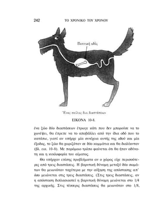 242               ΤΟ ΧΡΟΝΙΚΟ TOY ΧΡΟΝΟΥ




                      ΕΙΚΟΝΑ 10-8.

ένα ζώο δύο διαστάσεων έτρωγε κάτι που δεν μπορούσε να το
χωνέψει, θα έπρεπε να το αποβάλλει από την ίδια οδό που το
κατάπιε, γιατί αν υπήρχε μία συνέχεια αυτής της οδού και μία
έξοδος, το ζώο θα χωριζόταν σε δύο κομμάτια και θα διαλύονταν
(βλ. εικ. 10-8). Με παρόμοιο τρόπο φαίνεται ότι θα ήταν αδύνα-
τη και η κυκλοφορία του αίματος.
    Θα υπήρχαν επίσης προβλήματα αν ο χώρος είχε περισσότε-
ρες από τρεις διαστάσεις. Η βαρυτική δύναμη μεταξύ δύο σωμά-
των θα μειωνόταν ταχύτερα με την αύξηση της απόστασης απ'
όσο μειώνεται στις τρεις διαστάσεις. (Στις τρεις διαστάσεις, αν
η απόσταση διπλασιαστεί η βαρυτική δύναμη μειώνεται στο 1/4
της αρχικής. Στις τέσσερις διαστάσεις θα μειωνόταν στο 1/8,
 