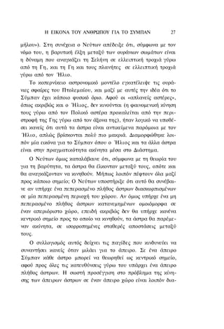 Η ΕΙΚΟΝΑ TOΥ ΑΝΘΡΩΠΟΥ ΓΙΑ ΤΟ ΣΥΜΠΑΝ               27

μήλου»). Στη συνέχεια ο Νεύτων απέδειξε ότι, σύμφωνα με τον
νόμο του, η βαρυτική έλξη μεταξύ των ουράνιων σωμάτων είναι
η δύναμη που αναγκάζει τη Σελήνη σε ελλειπτική τροχιά γύρω
από τη Γη, και τη Γη και τους πλανήτες σε ελλειπτική τροχιά
γύρω από τον Ήλιο.
    Το κοπερνίκειο αστρονομικό μοντέλο εγκατέλειψε τις ουρά-
νιες σφαίρες του Πτολεμαίου, και μαζί με αυτές την ιδέα ότι το
Σύμπαν έχει κάποιο φυσικό όριο. Αφού οι «απλανείς αστέρες»,
όπως ακριβώς και ο Ήλιος, δεν κινούνται (η φαινομενική κίνηση
τους γύρω από τον Πολικό αστέρα προκαλείται από την περι-
στροφή της Γης γύρω από τον άξονα της), ήταν λογικό να υποθέ-
σει κανείς ότι αυτά τα άστρα είναι αντικείμενα παρόμοια με τον
 Ήλιο, απλώς βρίσκονται πολύ πιο μακριά. Διαμορφώθηκε λοι-
πόν μία εικόνα για το Σύμπαν όπου ο Ήλιος και τα άλλα άστρα
είναι στην πραγματικότητα ακίνητα μέσα στο Διάστημα.
    Ο Νεύτων όμως καταλάβαινε ότι, σύμφωνα με τη θεωρία του
για τη βαρύτητα, τα άστρα θα έλκονταν μεταξύ τους, οπότε και
θα αναγκάζονταν να κινηθούν. Μήπως λοιπόν πέφτουν όλα μαζί
προς κάποιο σημείο; Ο Νεύτων υποστήριξε ότι αυτό θα συνέβαι-
νε αν υπήρχε ένα πεπερασμένο πλήθος άστρων διασκορπισμένων
σε μία πεπερασμένη περιοχή του χώρου. Αν όμως υπήρχε ένα μη
πεπερασμένο πλήθος άστρων κατανεμημένων ομοιόμορφα σε
έναν απεριόριστο χώρο, επειδή ακριβώς δεν θα υπήρχε κανένα
κεντρικό σημείο προς το οποίο να κινηθούν, τα άστρα θα παρέμε-
ναν ακίνητα, σε ισορροπημένες σταθερές αποστάσεις μεταξύ
τους.
   Ο συλλογισμός αυτός δείχνει τις παγίδες που κινδυνεύει να
συναντήσει κανείς όταν μιλάει για το άπειρο. Σε ένα άπειρο
Σύμπαν κάθε άστρο μπορεί να θεωρηθεί ως κεντρικό σημείο,
αφού προς όλες τις κατευθύνσεις γύρω του υπάρχει ένα άπειρο
πλήθος άστρων. Η σωστή προσέγγιση στο πρόβλημα της κίνη-
σης των άπειρων άστρων σε έναν άπειρο χώρο είναι λοιπόν δια-
 