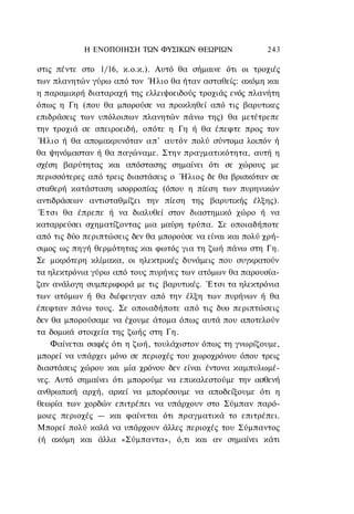 Η ΕΝΟΠΟΙΗΣΗ ΤΩΝ ΦΥΣΙΚΩΝ ΘΕΩΡΙΩΝ               243

στις πέντε στο 1/16, κ.ο.κ.). Αυτό θα σήμαινε ότι οι τροχιές
των πλανητών γύρω από τον Ήλιο θα ήταν ασταθείς: ακόμη και
η παραμικρή διαταραχή της ελλειψοειδούς τροχιάς ενός πλανήτη
όπως η Γη (που θα μπορούσε να προκληθεί από τις βαρυτικες
επιδράσεις των υπόλοιπων πλανητών πάνω της) θα μετέτρεπε
την τροχιά σε σπειροειδή, οπότε η Γη ή θα έπεφτε προς τον
Ήλιο ή θα απομακρυνόταν απ' αυτόν πολύ σύντομα λοιπόν ή
θα ψηνόμασταν ή θα παγώναμε. Στην πραγματικότητα, αυτή η
σχέση βαρύτητας και απόστασης σημαίνει ότι σε χώρους με
περισσότερες από τρεις διαστάσεις ο Ήλιος δε θα βρισκόταν σε
σταθερή κατάσταση ισορροπίας (όπου η πίεση των πυρηνικών
αντιδράσεων αντισταθμίζει την πίεση της βαρυτικής έλξης).
Έ τ σ ι θα έπρεπε ή να διαλυθεί στον διαστημικό χώρο ή να
καταρρεύσει σχηματίζοντας μια μαύρη τρύπα. Σε οποιαδήποτε
από τις δύο περιπτώσεις δεν θα μπορούσε να είναι και πολύ χρή-
σιμος ως πηγή θερμότητας και φωτός για τη ζωή πάνω στη Γη.
Σε μικρότερη κλίμακα, οι ηλεκτρικές δυνάμεις που συγκρατούν
τα ηλεκτρόνια γύρω από τους πυρήνες των ατόμων θα παρουσία-
ζαν ανάλογη συμπεριφορά με τις βαρυτικές. Έτσι τα ηλεκτρόνια
των ατόμων ή θα διέφευγαν από την έλξη των πυρήνων ή θα
έπεφταν πάνω τους. Σε οποιαδήποτε από τις δυο περιπτώσεις
δεν θα μπορούσαμε να έχουμε άτομα όπως αυτά που αποτελούν
τα δομικά στοιχεία της ζωής στη Γη.
    Φαίνεται σαφές ότι η ζωή, τουλάχιστον όπως τη γνωρίζουμε,
μπορεί να υπάρχει μόνο σε περιοχές του χωροχρόνου όπου τρεις
διαστάσεις χώρου και μία χρόνου δεν είναι έντονα καμπυλωμέ-
νες. Αυτό σημαίνει ότι μπορούμε να επικαλεστούμε την ασθενή
ανθρωπική αρχή, αρκεί να μπορέσουμε να αποδείξουμε ότι η
θεωρία των χορδών επιτρέπει να υπάρχουν στο Σύμπαν παρό-
μοιες περιοχές — και φαίνεται ότι πραγματικά το επιτρέπει.
Μπορεί πολύ καλά να υπάρχουν άλλες περιοχές του Σύμπαντος
(ή ακόμη και άλλα «Σύμπαντα», ό,τι και αν σημαίνει κάτι
 