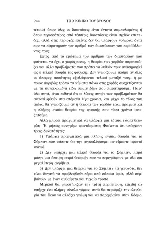 244               ΤΟ ΧΡΟΝΙΚΟ TOΥ ΧΡΟΝΟΥ

τέτοιο) όπου όλες οι διαστάσεις είναι έντονα καμπυλωμένες ή
όπου περισσότερες από τέσσερις διαστάσεις είναι σχεδόν επίπε-
δες, αλλά στις περιοχές εκείνες δεν θα υπάρχουν νοήμονα όντα
που να παρατηρούν τον αριθμό των διαστάσεων του περιβάλλο-
ντος τους.
    Εκτός από το ερώτημα του αριθμού των διαστάσεων που
φαίνεται να έχει ο χωρόχρονος, η θεωρία των χορδών παρουσιά-
ζει και άλλα προβλήματα που πρέπει να λυθούν πριν ανακηρυχθεί
ως η τελική θεωρία της φυσικής. Δεν γνωρίζουμε ακόμη αν όλες
οι άπειρες ποσότητες εξαλείφονται τελικά μεταξύ τους, ή με
ποιον ακριβώς τρόπο τα κύματα πάνω στις χορδές συσχετίζονται
με τα συγκεκριμένα είδη σωματιδίων που παρατηρούμε. Παρ'
όλα αυτά, είναι πιθανό ότι οι λύσεις αυτών των προβλημάτων θα
ανακαλυφθούν στα επόμενα λίγα χρόνια, και μέχρι το τέλος του
αιώνα θα γνωρίζουμε αν η θεωρία των χορδών είναι πραγματικά
η πλήρης ενιαία θεωρία της φυσικής που τόσα χρόνια ανα-
ζητούμε.
    Αλλά μπορεί πραγματικά να υπάρχει μια τέτοια ενιαία θεω-
ρία; Ή μήπως κυνηγάμε φαντάσματα; Φαίνεται ότι υπάρχουν
τρεις δυνατότητες:
    1) Υπάρχει πραγματικά μια πλήρης ενιαία θεωρία για το
Σύμπαν που κάποτε θα την ανακαλύψουμε, αν είμαστε αρκετά
ικανοί.
    2) Δεν υπάρχει μια τελική θεωρία για το Σύμπαν, παρά
μόνον μια άπειρη σειρά θεωριών που το περιγράφουν με όλο και
μεγαλύτερη ακρίβεια.
    3) Δεν υπάρχει μια θεωρία για το Σύμπαν τα γεγονότα δεν
είναι δυνατό να προβλεφθούν πέρα από κάποια όρια, αλλά συμ-
βαίνουν με έναν αυθαίρετο και τυχαίο τρόπο.
    Μερικοί θα υποστήριζαν την τρίτη περίπτωση, επειδή αν
υπήρχε ένα πλήρες σύνολο νόμων, αυτό θα περιόριζε την ελευθε-
ρία του Θεού να αλλάζει γνώμη και να παρεμβαίνει στον Κόσμο.
 