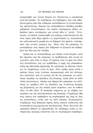 248               ΤΟ ΧΡΟΝΙΚΟ TOΥ XPONOΥ

ανακαλυφθεί μια τελική θεωρία του Σύμπαντος η κατάσταση
αυτή θα αλλάξει. Αν πιστέψουμε τον Eddington, πριν από εβδο-
μήντα χρόνια μόνο δύο άνθρωποι καταλάβαιναν τη γενική θεωρία
της σχετικότητας. Σήμερα την καταλαβαίνουν δεκάδες χιλιάδες
απόφοιτοι πανεπιστημίων και πολλά εκατομμύρια άλλων αν-
θρώπων έχουν τουλάχιστον μια γενική ιδέα γ ι ' αυτήν. Έτσι,
λοιπόν, αν κάποτε ανακαλυφθεί μια πλήρης ενιαία θεωρία δεν θα
είναι παρά μόνο θέμα χρόνου να παρουσιαστεί με περιληπτική
και απλουστευμένη μορφή και να διδαχτεί στα σχολεία., τουλάχι-
στον στις γενικές γραμμές της. Όλοι τότε θα μπορούμε να
καταλάβουμε τους νόμους που κυβερνούν το Σύμπαν και καθορί-
ζουν την ίδια μας την ύπαρξη.
    Ακόμη και αν ανακαλύψουμε μια πλήρη ενιαία θεωρία, αυτό
δεν σημαίνει πως θα μπορούμε να προβλέπουμε όλα γενικά τα
γεγονότα. Δύο είναι οι λόγοι. Ο πρώτος είναι τα όρια που θέτει
στις δυνατότητες μας για προβλέψεις η αρχή της απροσδιορι-
στίας της κβαντικής μηχανικής, δεν μπορούμε να κάνουμε τίποτε
για να αποφύγουμε αυτά τα όρια. Στην πράξη όμως αυτός ο
πρώτος λόγος είναι λιγότερο περιοριστικός από τον δεύτερο,
που προκύπτει από το γεγονός ότι δεν θα μπορούμε να επιλύ-
σουμε ακριβώς τις εξισώσεις της θεωρίας, παρά μόνο σε πολύ
απλές περιπτώσεις. (Ακόμη και σήμερα δεν μπορούμε να επιλύ-
σουμε με ακρίβεια ούτε τις εξισώσεις της νευτώνειας θεωρίας
της βαρύτητας για την κίνηση τριών σωμάτων, που το καθένα
έλκει τα δύο άλλα. Η δυσκολία αυξάνεται με το πλήθος των
σωμάτων και την πολυπλοκότητα της θεωρίας). Γνωρίζουμε ήδη
τους νόμους που καθορίζουν τη συμπεριφορά της ύλης σε όλες
τις καταστάσεις, εκτός από τις πολύ ακραίες. Συγκεκριμένα,
γνωρίζουμε τους βασικούς νόμους στους οποίους υπόκεινται όλα
τα φαινόμενα της χημείας και της βιολογίας. Παρ' όλα αυτά, δεν
μπορούμε βέβαια να ισχυριστούμε ότι ολόκληρες αυτές οι επι-
στημονικές περιοχές ανάγονται πιά σε συγκεκριμένα προβλήμα-
 