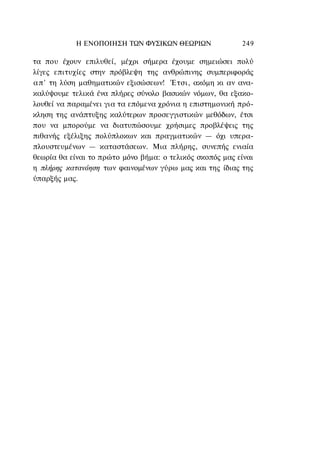Η ΕΝΟΠΟΙΗΣΗ ΤΩΝ ΦΥΣΙΚΩΝ ΘΕΩΡΙΩΝ               249

τα που έχουν επιλυθεί, μέχρι σήμερα έχουμε σημειώσει πολύ
λίγες επιτυχίες στην πρόβλεψη της ανθρώπινης συμπεριφοράς
α π ' τη λύση μαθηματικών εξισώσεων! Έτσι, ακόμη κι αν ανα-
καλύψουμε τελικά ένα πλήρες σύνολο βασικών νόμων, θα εξακο-
λουθεί να παραμένει για τα επόμενα χρόνια η επιστημονική πρό-
κληση της ανάπτυξης καλύτερων προσεγγιστικών μεθόδων, έτσι
που να μπορούμε να διατυπώσουμε χρήσιμες προβλέψεις της
πιθανής εξέλιξης πολύπλοκων και πραγματικών — όχι υπερα-
πλουστευμένων — καταστάσεων. Μια πλήρης, συνεπής ενιαία
θεωρία θα είναι το πρώτο μόνο βήμα: ο τελικός σκοπός μας είναι
η πλήρης κατανόηση των φαινομένων γύρω μας και της ίδιας της
ύπαρξής μας.
 