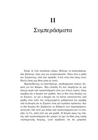 11
            Συμπεράσματα




    Ζούμε σε έναν περίπλοκο κόσμο. Θέλουμε να κατανοήσουμε
όσα βλέπουμε γύρω μας και αναρωτιόμαστε: Ποια είναι η φύση
του Σύμπαντος; Από πού προήλθε; Γιατί είναι έτσι όπως είναι;
Ποιά η δική μας θέση μέσα σε αυτό;
    Προσπαθώντας να απαντήσουμε, αποδεχόμαστε κάποια «Ει-
κόνα για τον Κόσμο». Μια επίπεδη Γη που στηρίζεται σε μία
άπειρη σειρά από τραπουλόχαρτα είναι μια τέτοια εικόνα, όπως
ακριβώς και η θεωρία των χορδών. Και οι δύο είναι θεωρίες για
το Σύμπαν, αν και η θεωρία ότι τα πάντα αποτελούνται από
χορδές είναι πολύ πιο επεξεργασμένη μαθηματικά και ακριβής
από τη θεωρία ότι το Σύμπαν είναι μία τεράστια τράπουλα. Και
οι δύο θεωρίες δεν βασίζονται σε δεδομένα των παρατηρήσεων:
κανείς δεν είδε ποτέ μια στήλη από τραπουλόχαρτα που να στη-
ρίζει τη Γη, αλλά ούτε και μία χορδή. Η θεωρία όμως της στή-
λης από τραπουλόχαρτα δεν μπορεί να έχει τη θέση μίας καλής
επιστημονικής θεωρίας, γιατί προβλέπει ότι θα μπορούσε
 