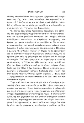 ΣΥΜΠΕΡΑΣΜΑΤΑ                         251

κάποιος να πέσει από την άκρη της και να εξαφανιστεί από το πρό-
σωπο της Γης. Μια τέτοια δυνατότητα δεν συμφωνεί με τα
εμπειρικά δεδομένα, εκτός και αν τελικά αποδειχθεί ότι αποτε-
λεί την εξήγηση για τα πλοία που υποτίθεται ότι εξαφανίζονται
στις πλευρές του «Τριγώνου των Βερμούδων»!
    Οι πρώτες θεωρητικές προσπάθειες περιγραφής και εξήγη-
σης του Σύμπαντος περιλάμβαναν την ιδέα ότι τα διάφορα γεγο-
νότα και φυσικά φαινόμενα οφείλονται στις πράξεις κάποιων
υποτιθέμενων «πνευμάτων» με ανθρώπινες παρορμήσεις, που
δρούσαν με τρόπο κυκλοθυμικό και απρόβλεπτο. Τα πνεύματα
αυτά κατοικούσαν στα φυσικά αντικείμενα, όπως τα βουνά και οι
θάλασσες, ή ακόμη και στα ουράνια σώματα, όπως ο Ήλιος και
η Σελήνη. Οι άνθρωποι νόμιζαν ότι έπρεπε να τα εξευμενίζουν
και να ικανοποιούν διαρκώς τις διάφορες επιθυμίες τους, για να
εξασφαλίζουν έτσι τη γονιμότητα του εδάφους και τη διαδοχή
των εποχών. Σταδιακά όμως πρέπει να παρατήρησαν ορισμένες
κανονικότητες: ο Ήλιος ανέτελλε πάντοτε στην ανατολή και
έδυε στη δύση, ανεξάρτητα από το αν είχαν εκτελέσει κάποια
θυσία στο θεό Ήλιο ή όχι. Επίσης ο Ήλιος, η Σελήνη και οι
πλανήτες ακολουθούσαν κάποιες διαδρομές στον ουρανό που
ήταν δυνατό να προβλεφθούν με αρκετή ακρίβεια. Ο ' Ηλιος και η
Σελήνη μπορούσαν να εξακολουθούν να είναι θεοί, αλλά θεοί που
υπάκουαν σε νόμους.
    Στην αρχή, αυτές οι κανονικότητες και οι νόμοι είχαν παρα-
τηρηθεί μόνον στην αστρονομία και σε λίγες άλλες περιπτώσεις
φυσικών φαινομένων. Ό π ω ς όμως αναπτυσσόταν ο πολιτισμός,
και ειδικά στα προηγούμενα τριακόσια χρόνια, ανακαλύπτονταν
συνεχώς περισσότερες κανονικότητες και νόμοι. Η επιτυχία στην
πρόβλεψη των γεγονότων και των φυσικών φαινομένων οδήγησε
τον Laplace, στην αρχή του 19ου αιώνα, στο αίτημα του επιστη-
μονικού ντετερμινισμού: ο Laplace υπέθεσε ότι υπήρχε ένα σύνο-
λο νόμων που θα μπορούσε να προσδιορίσει με απόλυτη ακρίβεια
 