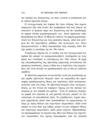 252               ΤΟ ΧΡΟΝΙΚΟ ΤΟΥ ΧΡΟΝΟΥ

την εξέλιξη του Σύμπαντος, αν ήταν γνωστή η κατάστασή του
σε κάποια χρονική στιγμή.
    Ο ντετερμινισμός του Laplace δεν ήταν πλήρης· δυο σημεία
παρέμεναν έξω από αυτόν: δεν αναφερόταν στο πώς έπρεπε να
επιλεγούν οι φυσικοί νόμοι του Σύμπαντος και δεν προσδιόριζε
το αρχικό σύνολο χαρακτηριστικών του. Αυτά αφήνονταν στην
δικαιοδοσία του Θεού. Ο Θεός θα επέλεγε τα αρχικά χαρακτηρι-
στικά του Σύμπαντος και τους φυσικούς νόμους, αλλά στη συνέ-
χεια δεν θα παρενέβαινε καθόλου στη λειτουργία του. Στην
πραγματικότητα, ο Θεός περιορίστηκε στις περιοχές όπου δεν
είχε φτάσει η επιστήμη ώς τον 19ο αιώνα.
    Γνωρίζουμε σήμερα ότι οι ελπίδες για τον ντετερμινισμό του
Laplace δεν μπορεί να πραγματοποιηθούν, τουλάχιστον με τους
όρους που εννοούσαν οι επιστήμονες του 19ου αιώνα. Η αρχή
της απροσδιοριστίας της κβαντικής μηχανικής συνεπάγεται ότι
ορισμένες ποσότητες, όπως η θέση και η ταχύτητα ενός σωματι-
δίου, δεν είναι δυνατό να προσδιοριστούν και οι δύο με απόλυτη
ακρίβεια.
    Η κβαντική μηχανική αντιμετωπίζει αυτή την κατάσταση με
μία ομάδα κβαντικών θεωριών όπου τα σωματίδια δεν έχουν
σαφώς προσδιορισμένες θέσεις και ταχύτητες αλλά αντιπροσω-
πεύονται από ένα κύμα. Οι κβαντικές θεωρίες είναι ντετερμινι-
στικές, με την έννοια ότι παρέχουν νόμους για την εξέλιξη του
κύματος με την πάροδο του χρόνου. Έτσι αν κάποιος γνωρίζει
τη μορφή του κύματος σε μία χρονική στιγμή, μπορεί να την
υπολογίσει σε οποιαδήποτε άλλη. Το απρόβλεπτο, τυχαίο στοι-
χείο εμφανίζεται μόνον όταν προσπαθούμε να ερμηνεύσουμε το
κύμα με όρους θέσεων και ταχυτήτων σωματιδίων. Αλλά αυτό
μπορεί να είναι δικό μας λάθος: μπορεί να μην υπάρχουν θέσεις
και ταχύτητες σωματιδίων, αλλά μόνον κύματα. Προσπαθούμε
να προσαρμόσουμε τα κύματα στις ιδέες των θέσεων και ταχυτή-
των σωματιδίων που έχουμε διαμορφώσει από την κλασική
 