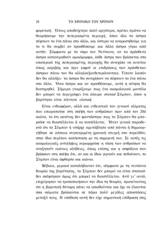 28                 ΤΟ ΧΡΟΝΙΚΟ TOΥ ΧΡΟΝΟΥ

φορετική. Ό π ω ς αποδείχτηκε πολύ αργότερα, πρέπει πρώτα να
θεωρήσουμε την πεπερασμένη περιοχή, όπου όλα τα άστρα
πέφτουν το ένα πάνω στο άλλο, και ύστερα να αναρωτηθούμε για
το τι θα συμβεί αν προσθέσουμε και άλλα άστρα γύρω από
αυτήν. Σύμφωνα με το νόμο του Νεύτωνα, αν τα πρόσθετα
άστρα κατανεμηθούν ομοιόμορφα, κάθε άστρο που βρίσκεται στο
εσωτερικό της πεπερασμένης περιοχής θα συνεχίσει να κινείται
όπως ακριβώς και πριν (αφού οι επιδράσεις των πρόσθετων
άστρων πάνω του θα αλληλοεξουδετερώνονται). Τίποτε λοιπόν
δεν θα αλλάξει· τα άστρα θα συνεχίσουν να πέφτουν το ένα πάνω
στο άλλο. Όσα άστρα και αν προσθέσουμε, αυτή η κίνηση θα
διατηρηθεί. Σήμερα γνωρίζουμε πως ένα κοσμολογικό μοντέλο
δεν μπορεί να περιγράφει ένα άπειρο στατικό Σύμπαν, όπου η
βαρύτητα είναι πάντοτε ελκτική.
    Είναι ενδιαφέρον, αλλά και ενδεικτικό του γενικού κλίματος
που επικρατούσε στη σκέψη των ανθρώπων πριν από τον 20ό
αιώνα, το ότι κανένας δεν φαντάστηκε πως το Σύμπαν θα μπο-
ρούσε να διαστέλλεται ή να συστέλλεται. Ήταν γενικά παραδε-
κτό ότι το Σύμπαν ή υπήρχε αμετάβλητο από πάντα ή δημιουρ-
γήθηκε σε κάποια συγκεκριμένη χρονική στιγμή στο παρελθόν,
στην ίδια περίπου κατάσταση με τη σημερινή του. Σε αυτές τις
κοσμολογικές αντιλήψεις κυριαρχούσε η τάση των ανθρώπων να
αναζητούν αιώνιες αλήθειες, όπως επίσης και η ασφάλεια που
βρίσκουν στη σκέψη ότι, αν και οι ίδιοι γερνούν και πεθαίνουν, το
Σύμπαν είναι άφθαρτο και αιώνιο.
    Βέβαια, μερικοί καταλάβαιναν ότι, σύμφωνα με τη νευτώνια
θεωρία της βαρύτητας, το Σύμπαν δεν μπορεί να είναι στατικό·
δεν σκέφτηκαν όμως ότι μπορεί να διαστέλλεται. Αντί γ ι ' αυτό,
επιχείρησαν να τροποποιήσουν την ίδια τη θεωρία, προτείνοντας
ότι η βαρυτική δύναμη κάνει να απωθούνται και όχι να έλκονται
όσα σώματα βρίσκονται σε πάρα πολύ μεγάλες αποστάσεις
μεταξύ τους. Η υπόθεση αυτή δεν είχε σημαντική επίδραση στις
 