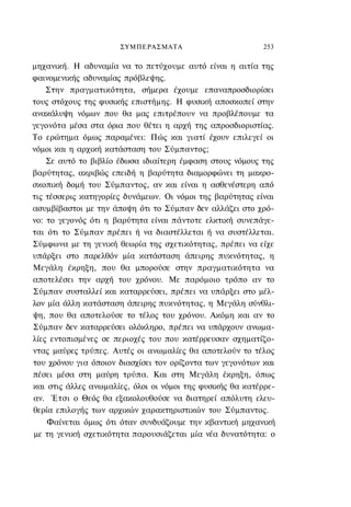 ΣΥΜΠΕΡΑΣΜΑΤΑ                         253

μηχανική. Η αδυναμία να το πετύχουμε αυτό είναι η αιτία της
φαινομενικής αδυναμίας πρόβλεψης.
    Στην πραγματικότητα, σήμερα έχουμε επαναπροσδιορίσει
τους στόχους της φυσικής επιστήμης. Η φυσική αποσκοπεί στην
ανακάλυψη νόμων που θα μας επιτρέπουν να προβλέπουμε τα
γεγονότα μέσα στα όρια που θέτει η αρχή της απροσδιοριστίας.
Το ερώτημα όμως παραμένει: Πώς και γιατί έχουν επιλεγεί οι
νόμοι και η αρχική κατάσταση του Σύμπαντος;
    Σε αυτό το βιβλίο έδωσα ιδιαίτερη έμφαση στους νόμους της
βαρύτητας, ακριβώς επειδή η βαρύτητα διαμορφώνει τη μακρο-
σκοπική δομή του Σύμπαντος, αν και είναι η ασθενέστερη από
τις τέσσερις κατηγορίες δυνάμεων. Οι νόμοι της βαρύτητας είναι
ασυμβίβαστοι με την άποψη ότι το Σύμπαν δεν αλλάζει στο χρό-
νο: το γεγονός ότι η βαρύτητα είναι πάντοτε ελκτική συνεπάγε-
ται ότι το Σύμπαν πρέπει ή να διαστέλλεται ή να συστέλλεται.
Σύμφωνα με τη γενική θεωρία της σχετικότητας, πρέπει να είχε
υπάρξει στο παρελθόν μία κατάσταση άπειρης πυκνότητας, η
Μεγάλη έκρηξη, που θα μπορούσε στην πραγματικότητα να
αποτελέσει την αρχή του χρόνου. Με παρόμοιο τρόπο αν το
Σύμπαν συσταλλεί και καταρρεύσει, πρέπει να υπάρξει στο μέλ-
λον μία άλλη κατάσταση άπειρης πυκνότητας, η Μεγάλη σύνθλι-
ψη, που θα αποτελούσε το τέλος του χρόνου. Ακόμη και αν το
Σύμπαν δεν καταρρεύσει ολόκληρο, πρέπει να υπάρχουν ανωμα-
λίες εντοπισμένες σε περιοχές του που κατέρρευσαν σχηματίζο-
ντας μαύρες τρύπες. Αυτές οι ανωμαλίες θα αποτελούν το τέλος
του χρόνου για όποιον διασχίσει τον ορίζοντα των γεγονότων και
πέσει μέσα στη μαύρη τρύπα. Και στη Μεγάλη έκρηξη, όπως
και στις άλλες ανωμαλίες, όλοι οι νόμοι της φυσικής θα κατέρρε-
αν. Έτσι ο Θεός θα εξακολουθούσε να διατηρεί απόλυτη ελευ-
θερία επιλογής των αρχικών χαρακτηριστικών του Σύμπαντος.
    Φαίνεται όμως ότι όταν συνδυάζουμε την κβαντική μηχανική
με τη γενική σχετικότητα παρουσιάζεται μία νέα δυνατότητα: ο
 