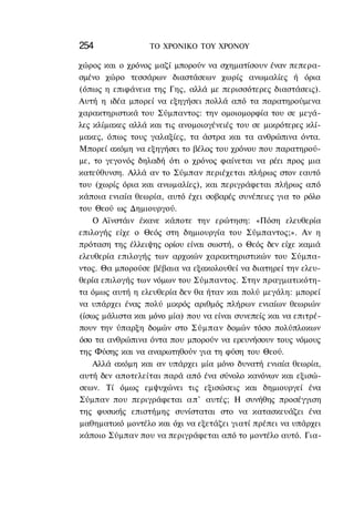254               ΤΟ ΧΡΟΝΙΚΟ TOΥ ΧΡΟΝΟΥ

χώρος και ο χρόνος μαζί μπορούν να σχηματίσουν έναν πεπερα-
σμένο χώρο τεσσάρων διαστάσεων χωρίς ανωμαλίες ή όρια
(όπως η επιφάνεια της Γης, αλλά με περισσότερες διαστάσεις).
Αυτή η ιδέα μπορεί να εξηγήσει πολλά από τα παρατηρούμενα
χαρακτηριστικά του Σύμπαντος: την ομοιομορφία του σε μεγά-
λες κλίμακες αλλά και τις ανομοιογένειές του σε μικρότερες κλί-
μακες, όπως τους γαλαξίες, τα άστρα και τα ανθρώπινα όντα.
Μπορεί ακόμη να εξηγήσει το βέλος του χρόνου που παρατηρού-
με, το γεγονός δηλαδή ότι ο χρόνος φαίνεται να ρέει προς μια
κατεύθυνση. Αλλά αν το Σύμπαν περιέχεται πλήρως στον εαυτό
του (χωρίς όρια και ανωμαλίες), και περιγράφεται πλήρως από
κάποια ενιαία θεωρία, αυτό έχει σοβαρές συνέπειες για το ρόλο
του Θεού ως Δημιουργού.
    Ο Αϊνστάιν έκανε κάποτε την ερώτηση: «Πόση ελευθερία
επιλογής είχε ο Θεός στη δημιουργία του Σύμπαντος;». Αν η
πρόταση της έλλειψης ορίου είναι σωστή, ο Θεός δεν είχε καμιά
ελευθερία επιλογής των αρχικών χαρακτηριστικών του Σύμπα-
ντος. Θα μπορούσε βέβαια να εξακολουθεί να διατηρεί την ελευ-
θερία επιλογής των νόμων του Σύμπαντος. Στην πραγματικότη-
τα όμως αυτή η ελευθερία δεν θα ήταν και πολύ μεγάλη: μπορεί
να υπάρχει ένας πολύ μικρός αριθμός πλήρων ενιαίων θεωριών
(ίσως μάλιστα και μόνο μία) που να είναι συνεπείς και να επιτρέ-
πουν την ύπαρξη δομών στο Σύμπαν δομών τόσο πολύπλοκων
όσο τα ανθρώπινα όντα που μπορούν να ερευνήσουν τους νόμους
της Φύσης και να αναρωτηθούν για τη φύση του Θεού.
    Αλλά ακόμη και αν υπάρχει μία μόνο δυνατή ενιαία θεωρία,
αυτή δεν αποτελείται παρά από ένα σύνολο κανόνων και εξισώ-
σεων. Τί όμως εμψυχώνει τις εξισώσεις και δημιουργεί ένα
Σύμπαν που περιγράφεται απ' αυτές; Η συνήθης προσέγγιση
της φυσικής επιστήμης συνίσταται στο να κατασκευάζει ένα
μαθηματικό μοντέλο και όχι να εξετάζει γιατί πρέπει να υπάρχει
κάποιο Σύμπαν που να περιγράφεται από το μοντέλο αυτό. Για-
 