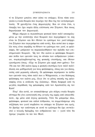 ΣΥΜΠΕΡΑΣΜΑΤΑ                         255

τί το Σύμπαν μπαίνει στον κόπο να υπάρχει; Είναι τόσο ανα-
γκαία η ενιαία θεωρία που περιέχει την ίδια της την αυτοπραγμά-
τωση; Ή χρειάζεται ένας Δημιουργός; Και αν είναι έτσι, η
ύπαρξη του έχει καμία άλλη επίπτωση στο Σύμπαν; Και ποιος
δημιούργησε τον Δημιουργό;
    Μέχρι σήμερα οι περισσότεροι φυσικοί ήταν πολύ απασχολη-
μένοι με την ανάπτυξη νέων θεωριών που περιγράφουν το πώς
είναι το Σύμπαν και δεν έθεταν το ερώτημα του γιατί υπάρχει
ένα Σύμπαν που περιγράφεται από αυτές. Και αυτοί που η ασχο-
λία τους είναι ακριβώς να θέτουν το ερώτημα του γιατί, οι φιλό-
σοφοι, δεν μπόρεσαν να παρακολουθήσουν την πρόοδο των επι-
στημονικών θεωριών. Ώς τον 18ο αιώνα οι φιλόσοφοι θεωρού-
σαν πεδίο των ερευνών τους το σύνολο των ανθρώπινων γνώσε-
ων, συμπεριλαμβανομένης της φυσικής επιστήμης, και έθεταν
ερωτήματα όπως: «Είχε το Σύμπαν μία αρχή στον χρόνο;» Τον
19ο και τον 20ό αιώνα όμως η φυσική επιστήμη έγινε πολύ πολύ-
πλοκη και μαθηματική για τους φιλόσοφους, όπως και για όλους,
εκτός από μερικούς ειδικούς. Οι φιλόσοφοι περιόρισαν το πεδίο
των ερευνών τους τόσο πολύ που ο Wittgenstein, ο πιο διάσημος
φιλόσοφος του αιώνα μας, έλεγε ότι «ο μόνος σκοπός της φιλο-
σοφίας είναι η ανάλυση της γλώσσας». Πόση διαφορά από τη
μεγάλη παράδοση της φιλοσοφίας από τον Αριστοτέλη ώς τον
Kant!
    Παρ' όλα αυτά, αν ανακαλύψουμε μία πλήρη ενιαία θεωρία
σύντομα θα γίνει κατανοητή στις γενικές της αρχές από οποιονδή-
ποτε, όχι μόνο από λίγους φυσικούς. Τότε θα μπορούμε όλοι,
φιλόσοφοι, φυσικοί και απλοί άνθρωποι, να συμμετάσχουμε στη
συζήτηση του γιατί συμβαίνει να υπάρχει το Σύμπαν και εμείς.
Αν βρούμε την απάντηση σε αυτό το ερώτημα θα έχει συντελε-
στεί ο τελικός θρίαμβος του ανθρώπινου νου — γιατί τότε θα
έχουμε γνωρίσει το νου του Θεού.
 